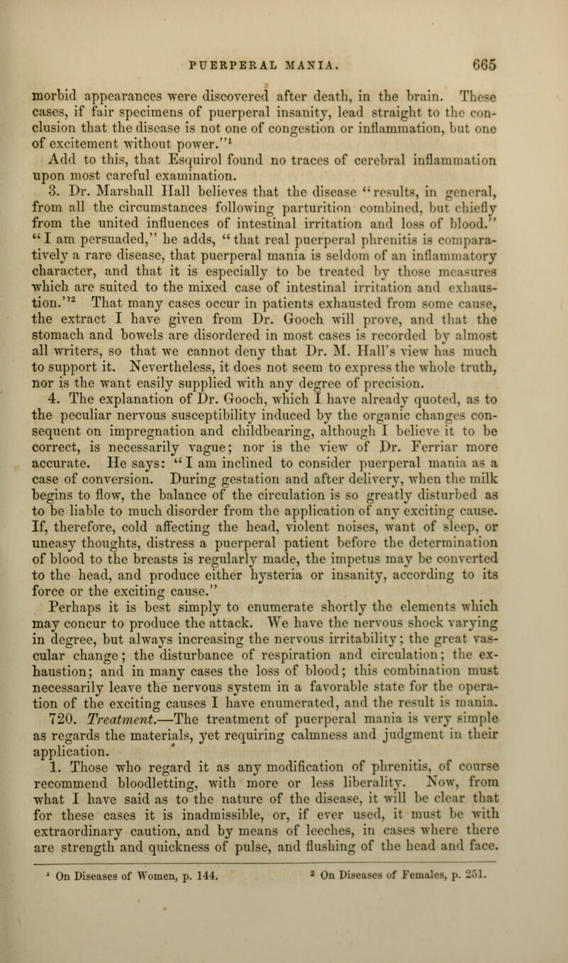 morbid appearances were discovered after death, in the brain. Tl cases, if fair specimens of puerperal insanity, lead straight to the con- clusion that the disease is not one of congestion or inflammation, but one of excitement without power.1 Add to this, that Esquirol found no traces of cerebral inflammation upon most careful examination. 3. Dr. Marshall Hall believes that the disease results, in general, from all the circumstances following parturition combined, bul chiefly from the united influences of intestinal irritation and loss of Mood.' I am persuaded, he adds, that real puerperal phrenitis is compara- tively a rare disease, that puerperal mania is seldom of an inflammatory character, and that it is especially to be treated by those measii which are suited to the mixed case of intestinal irritation and exhaus- tion.''2 That many cases occur in patients exhausted from some ca the extract I have given from Dr. Gooch will prove, and that the stomach and bowels are disordered in most cases is recorded by almost all writers, so that we cannot deny that Dr. M. Hall's view has much to support it. Nevertheless, it does not seem to express the whole truth, nor is the want easily supplied with any degree of precision. 4. The explanation of Dr. Gooch, which I have already quoted, as to the peculiar nervous susceptibility induced by the organic changes eon- sequent on impregnation and childbearing, although I believe it to be correct, is necessarily vague; nor is the view of Dr. Ferriar more accurate. He says: I am inclined to consider puerperal mania as B case of conversion. During gestation and after delivery, when the milk begins to flow, the balance of the circulation is so greatly disturbed as to be liable to much disorder from the application of any exciting cause. If, therefore, cold affecting the head, violent noises, want of sleep, or uneasy thoughts, distress a puerperal patient before the determination of blood to the breasts is regularly made, the impetus may be converted to the head, and produce either hysteria or insanity, according to its force or the exciting cause. Perhaps it is best simply to enumerate shortly the elements which may concur to produce the attack. We have the nervous shock varying in degree, but always increasing the nervous irritability; the great vas- cular change; the disturbance of respiration and circulation; the ex- haustion; and in many cases the loss of blood; this combination must necessarily leave the nervous system in a favorable state for the opera- tion of the exciting causes I have enumerated, and the result is mania. 720. Treatment.—The treatment of puerperal mania is very simple as regards the materials, yet requiring calmness and judgment in their application. 1. Those who regard it as any modification of phrenitis, of course recommend bloodletting, with more or less liberality. Now, from what I have said as to the nature of the disease, it will be clear that for these cases it is inadmissible, or, if ever used, it must be with extraordinary caution, and by means of leeches, in eases where there are strength and quickness of pulse, and flushing of the head and i' 1 On Diseases of Women, p. 144. 2 On Discuses of Females, p. 251.