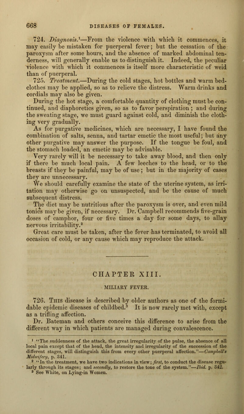 724. Diagnosis.'1—From the violence with which it commences, it may easily be mistaken for puerperal fever; but the cessation of the paroxysm after some hours, and the absence of marked abdominal ten- derness, will generally enable us to distinguish it. Indeed, the peculiar violence with which it commences is itself more characteristic of weid than of puerperal. 725. Treatment.—During the cold stages, hot bottles and warm bed- clothes may be applied, so as to relieve the distress. Warm drinks and cordials may also be given. During the hot stage, a comfortable quantity of clothing must be con- tinued, and diaphoretics given, so as to favor perspiration ; and during the sweating stage, we must guard against cold, and diminish the cloth- ing very gradually. As for purgative medicines, which are necessary, I have found the combination of salts, senna, and tartar emetic the most useful; but any other purgative may answer the purpose. If the tongue be foul, and the stomach loaded, an emetic may be advisable. Very rarely will it be necessary to take away blood, and then only if there be much local pain. A few leeches to the head, or to the breasts if they be painful, may be of use; but in the majority of cases they are unnecessary. We should carefully examine the state of the uterine system, as irri- tation may otherwise go on unsuspected, and be the cause of much subsequent distress. The diet may be nutritious after the paroxysm is over, and even mild tonics maybe given, if necessary. Dr. Campbell recommends five-grain doses of camphor, four or five times a day for some days, to allay nervous irritability.2 Great care must be taken, after the fever has terminated, to avoid all occasion of cold, or any cause which may reproduce the attack. CHAPTER XIII. MILIARY FEVER. 726. This disease is described by older authors as one of the formi- dable epidemic diseases of childbed.3 It is now rarely met with, except as a trifling affection. Dr. Bateman and others conceive this difference to arise from the different way in which patients are managed during convalescence. 1 The suddenness of the attack, the great irregularity of the pulse, the absence of all local pain except that of the head, the intensity and irregularity of the succession of the diiferent stages, will distinguish this from every other puerperal affection.—Campbell's Midwifery, p. 341. 2 In the treatment, we have two indications in view; first, to conduct the disease regu- larly through its stages; and secondly, to restore the tone of the system.—Ibid. p. 342. 3 See White, on Lying-in Women.