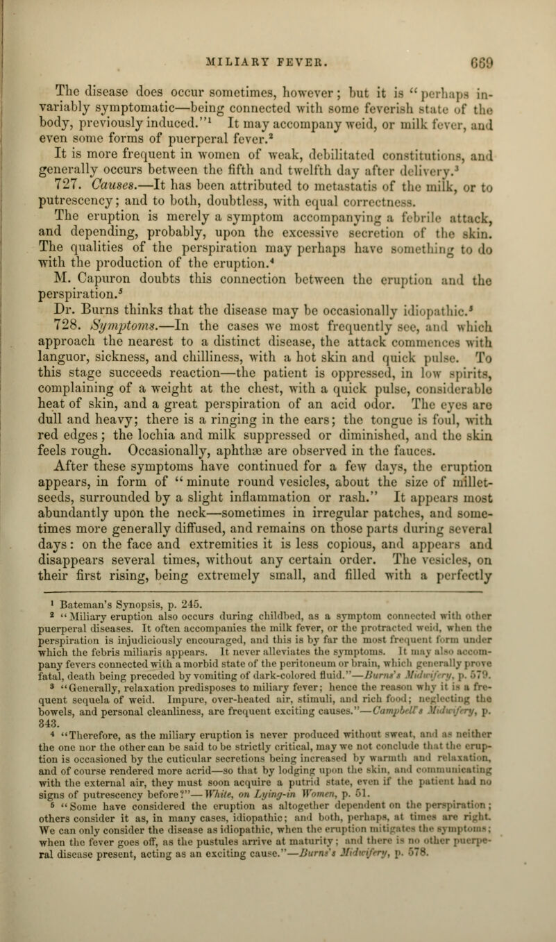 MILIARY FEVER. The disease does occur sometimes, however; but it is perhaps in- variably symptomatic—being connected with some feverish Btate of the body, previously induced.1 It may accompany woid, or milk fever, and even some forms of puerperal fever.2 It is more frequent in women of weak, debilitated constitutions, and generally occurs between the fifth and twelfth day after delivei 727. Causes.—It has been attributed to metastatu of the milk, or to putrescency; and to both, doubtless, with equal oorrectn< The eruption is merely a symptom accompanying ■ febrile attaek, and depending, probably, upon the excessive secretion of the -kin. The qualities of the perspiration may perhaps have something to do with the production of the eruption.4 M. Capuron doubts this connection between the eruption anil the perspiration.5 Dr. Burns thinks that the disease may be occasionally idiopathic1 728. Symptoms.—In the cases we most frequently see, and which approach the nearest to a distinct disease, the attack commences with languor, sickness, and chilliness, with a hot skin and quick poise. To this stage succeeds reaction—the patient is oppressed, in low spirits, complaining of a weight at the chest, with a quick pulse, considerable heat of skin, and a great perspiration of an acid odor. Tin- ey< dull and heavy; there is a ringing in the ears; the tongue is foul, with red edges; the lochia and milk suppressed or diminished, and the -kin feels rough. Occasionally, aphthae are observed in the fauc After these symptoms have continued for a few days, the eruption appears, in form of  minute round vesicles, about the size of millet- seeds, surrounded by a slight inflammation or rash. It appears most abundantly upon the neck—sometimes in irregular patches, and some- times more generally diffused, and remains on those parts during s> days: on the face and extremities it is less copious, and appears and disappears several times, without any certain order. The vesicles, on their first rising, being extremely small, and filled with a perfectly 1 Bateman's Synopsis, p. 245. 2  Miliary eruption also occurs during childbed, as a symptom connected with other puerperal diseases. It often accompanies the milk fever, or the protracted we&d, irhen the perspiration is injudiciously encouraged, and this is by far the most frequent form under which the febris miliaris appears. It never alleviates the symptoms. It maj pany fevers connected with a morbid state of the peritoneum or brain, which gem-rally prove fatal, death being preceded by vomiting of dark-colored fluid.—Burtuf* 3 Generally, relaxation predisposes to miliary fever: hence the reason why it ii quent sequela of weid. Impure, over-heated air. stimuli, and rich food; d< bowels, and personal cleanliness, are frequent exciting causes.—CampbeW* 343. 4 Therefore, as the miliary eruption is never produced without sweet, an 1 afl neither the one nor the other can be said to be strictly critical, may we not conclude the! the erup- tion is occasioned by the cuticular secretions being increased by warmth and rele and of course rendered more acrid—so that by lodging apon the skin, and communicating with the external air, they must soon acquire a putrid Btate, eren if the patient signs of putrescency before?—White, on Lying-in Women, p. 61. 6 Some have considered the eruption as altogether dependent on the perspiration j others consider it as, in many cases, idiopathic; and both, perhaps, at time- are right We can only consider the disease as idiopathic, when the eruption mitigate- the symptoms; when the fever goes off, as the pustules arrive at maturity ; end tl Mier puerpe- ral disease present, acting as an exciting cause.—Burnt't .'.'