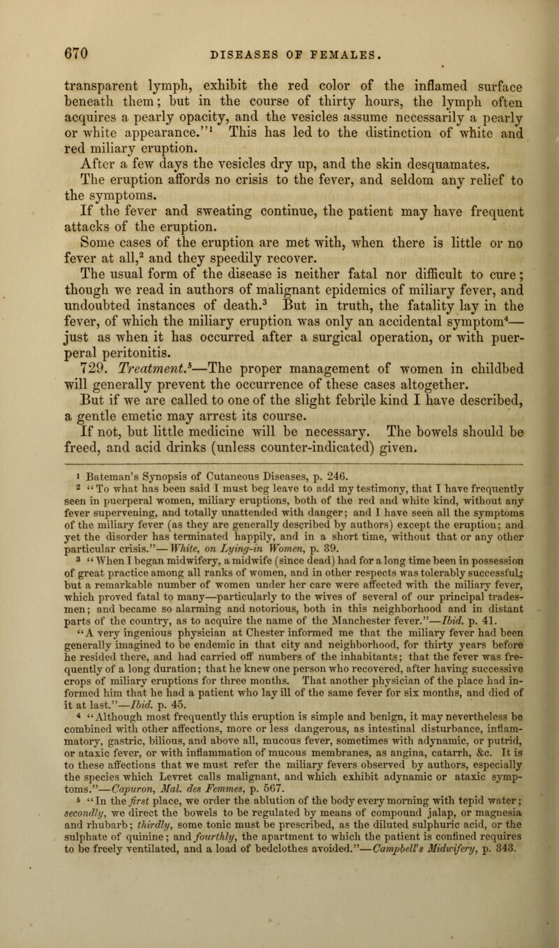 transparent lymph, exhibit the red color of the inflamed surface beneath them; but in the course of thirty hours, the lymph often acquires a pearly opacity, and the vesicles assume necessarily a pearly or white appearance.1 This has led to the distinction of white and red miliary eruption. After a few days the vesicles dry up, and the skin desquamates. The eruption affords no crisis to the fever, and seldom any relief to the symptoms. If the fever and sweating continue, the patient may have frequent attacks of the eruption. Some cases of the eruption are met with, when there is little or no fever at all,2 and they speedily recover. The usual form of the disease is neither fatal nor difficult to cure; though we read in authors of malignant epidemics of miliary fever, and undoubted instances of death.3 But in truth, the fatality lay in the fever, of which the miliary eruption was only an accidental symptom4— just as when it has occurred after a surgical operation, or with puer- peral peritonitis. 729. Treatment.*—The proper management of women in childbed will generally prevent the occurrence of these cases altogether. But if we are called to one of the slight febrile kind I have described, a gentle emetic may arrest its course. If not, but little medicine will be necessary. The bowels should be freed, and acid drinks (unless counter-indicated) given. • Bateman's Synopsis of Cutaneous Diseases, p. 246. 2  To what has been said I must beg leave to add my testimony, that I have frequently seen in puerperal women, miliary eruptions, both of the red and white kind, without any fever supervening, and totally unattended with danger; and I have seen all the symptoms of the miliary fever (as they are generally described by authors) except the eruption; and yet the disorder has terminated happily, and in a short time, without that or any other particular crisis.—White, on Lying-in Women, p. 39. 3 When I began midwifery, a midwife (since dead) had for a long time been in possession of great practice among all ranks of women, and in other respects was tolerably successful; but a remarkable number of women under her care were affected with the miliary fever, which proved fatal to many—particularly to the wives of several of our principal trades- men; and became so alarming and notorious, both in this neighborhood and in distant parts of the country, as to acquire the name of the Manchester fever.—Ibid. p. 41. A very ingenious physician at Chester informed me that the miliary fever had been generally imagined to be endemic in that city and neighborhood, for thirty years before he resided there, and had carried off numbers of the inhabitants; that the fever was fre- quently of a long duration; that he knew one person who recovered, after having successive crops of miliary eruptions for three months. That another physician of the place had in- formed him that he had a patient who lay ill of the same fever for six months, and died of it at last.—Ibid. p. 45. 4 Although most frequently this eruption is simple and benign, it may nevertheless be combined with other affections, more or less dangerous, as intestinal disturbance, inflam- matory, gastric, bilious, and above all, mucous fever, sometimes with adynamic, or putrid, or ataxic fever, or with inflammation of mucous membranes, as angina, catarrh, &c. It is to these affections that we must refer the miliary fevers observed by authors, especially the species which Levret calls malignant, and which exhibit adynamic or ataxic symp- toms.—Capuron, Mai. des Femmes, p. 567. 6 In the first place, we order the ablution of the body every morning with tepid water; secondly, we direct the bowels to be regulated by means of compound jalap, or magnesia and rhubarb; thirdly, some tonic must be prescribed, as the diluted sulphuric acid, or the sulphate of quinine ; and fourthly, the apartment to which the patient is confined requires to be freely ventilated, and a load of bedclothes avoided.—Campbell's Midwifery, p. 343.