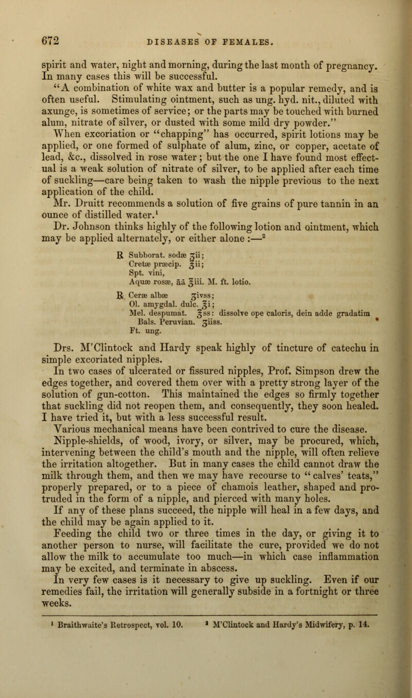 spirit and water, night and morning, during the last month of pregnancy. In many cases this will be successful. A combination of white wax and butter is a popular remedy, and is often useful. Stimulating ointment, such as ung. hyd. nit., diluted with axunge, is sometimes of service; or the parts may be touched with burned alum, nitrate of silver, or dusted with some mild dry powder. When excoriation or  chapping has occurred, spirit lotions may be applied, or one formed of sulphate of alum, zinc, or copper, acetate of lead, &c, dissolved in rose water; but the one I have found most effect- ual is a weak solution of nitrate of silver, to be applied after each time of suckling—care being taken to wash the nipple previous to the next application of the child. Mr. Druitt recommends a solution of five grains of pure tannin in an ounce of distilled water.1 Dr. Johnson thinks highly of the following lotion and ointment, which may be applied alternately, or either alone :—2 R Subborat. sodae sjii; Cretae prsecip. ^ii; Spt. villi, Aquae rosse, aa. ^iii. M. ft. lotio. R Cerse albse givss; 01. amygdal. dulc. ^i; Mel. despumat. ^ ss: dissolve ope caloris, dein adde gradatim Bals. Peruvian. 3iiss. Ft. ung. Drs. M'Clintock and Hardy speak highly of tincture of catechu in simple excoriated nipples. In two cases of ulcerated or fissured nipples, Prof. Simpson drew the edges together, and covered them over with a pretty strong layer of the solution of gun-cotton. This maintained the edges so firmly together that suckling did not reopen them, and consequently, they soon healed. I have tried it, but with a less successful result. Various mechanical means have been contrived to cure the disease. Nipple-shields, of wood, ivory, or silver, may be procured, which, intervening between the child's mouth and the nipple, will often relieve the irritation altogether. But in many cases the child cannot draw the milk through them, and then we may have recourse to  calves' teats, properly prepared, or to a piece of chamois leather, shaped and pro- truded in the form of a nipple, and pierced with many holes. If any of these plans succeed, the nipple will heal in a few days, and the child may be again applied to it. Feeding the child two or three times in the day, or giving it to another person to nurse, will facilitate the cure, provided we do not allow the milk to accumulate too much—in which case inflammation may be excited, and terminate in abscess. In very few cases is it necessary to give up suckling. Even if our remedies fail, the irritation will generally subside in a fortnight or three weeks. 1 Braithwaite's Retrospect, vol. 10. a M'Clintock and Hardy's Midwifery, p. 14.