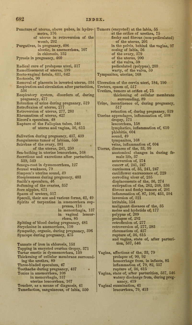 Puncture of uterus, above pubes, in hydro- metra, 176 of uterus in retroversion of the womb, 292 Purgatives, in pregnancy, 406 aloetic, in amenorrhoea, 107 in chlorosis, 152 Pyrosis in pregnancy, 460 Radical cure of prolapsus uteri, 317 Ramollissement of uterus, 199 Recto-vaginal fistula, 631, 642 Rectocele, 90 Removal of placenta in inverted uterus, 334 Respiration and circulation after parturition, 536 Respiratory system, disorders of, during pregnancy, 477 Retention of urine during pregnancy, 519 Retroflexion of uterus, 277 Retroversion of uterus, 277, 283 Rheumatism of uterus, 427 Ricord's speculum, 48 Rupture of the Fallopian tubes, 346 of uterus and vagina, 36, 615 Salivation during pregnancy, 437, 439 Sanguineous tumor of labium, 550 Scirrhus of the ovary, 381 , of the uterus, 241, 250 Sea-bathing in uterine leucorrhoea, 168 Secretions and excretions after parturition, 539, 549 Senega-root in dysmenorrhcea, 127 Sexual weakness, 79 Simpson's uterine sound, 49 Sleeplessness during pregnancy, 483 Smith's speculum, 46 Softening of the ovaries, 357 Sore nipples, 671 Spasm of ureters, 517 Speculi, their use and various forms, 42, 49 Spirits of turpentine in amenorrhoea sup- pressa, 116 in menorrhagia, 137 in vaginal leucor- rhoea, 85 Spitting of blood during pregnancy, 481 Strychnine in amenorrhoea, 110 Sympathy, organic, during pregnancy, 396 Syncope during pregnancy, 475 Tannate of iron in chlorosis, 153 Tapping in encysted ovarian dropsy, 371 Tartar emetic in dysmenorrhea, 130 Thickening of cellular membrane surround- ing the urethra, 89 Three-bladed speculum, 47 Toothache during pregnancy, 437 Tonics in amenorrhoea, 108 in menorrhagia, 137 uterine leucorrhoea, 167 Toucher, as a means of diagnosis, 41 Tumefaction, sanguineous, of labia, 550 Tumors (encysted) at the labia, 55 at the orifice of urethra, 75 fleshy and fibrous (non-pediculated) of the uterus, 201 in the pelvis, behind the vagina, 97 oozing of labia, 56 of the ovary, 379 of the uterus, 200 of the vulva, 59 pediculated (polypus), 209 warty, of the vulva, 59 Tympanites, uterine, 168 Ulceration of the cervix uteri, 184, 190 Ureters, spasm of, 517 Urethra, tumors at orifice of, 75 thickening of cellular membrane surrounding, 89 Urine, incontinence of, during pregnancy, 517 retention of, during pregnancy, 519 Uterine appendages, inflammation of, 598 dropsy, 171 leucorrhoea, 158 lymphatics, inflammation of, 610 phlebitis, 604 sound, 49 tympanites, 168 veins, inflammation of, 604 Uterus, diseases of the, 33, 99 anatomical changes in during fe- male life, 37 anteversion of, 274 cancer of, 241, 247 carcinoma of, 35, 241, 247 cauliflower excrescence of, 229 corroding ulcer of, 235 displacements of the, 36, 274 extirpation of the, 262, 268, 336 fibrous and fleshy tumors of, 201 inflammation of, 87, 196, 433, 594 inversion of, 321 irritable, 154 malignant diseases of the, 35 moles and hydatids of, 177 polypus of, 209 prolapse of, 292 retroflexion of, 277 retroversion of, 277, 283 rheumatism of, 427 rupture of, 36, 615 and vagina, state of, after parturi- tion, 537, 546 Vagina, affections of the, 33, 79 prolapse of, 90, 92 hemorrhage from, in infants, 85 inflammation of, 79, 82, 557 rupture of, 36, 615 Vagina, state of, after parturition, 537, 546 watery discharge from, during preg- nancy, 419 Vaginal examination, 41 leucorrhoea, 79, 413