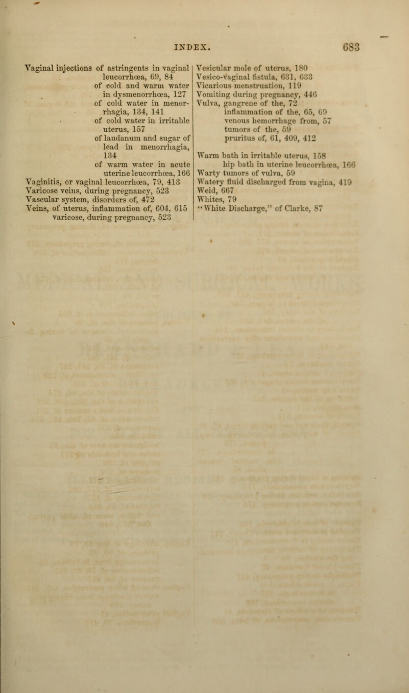 Vaginal injections of astringents in vaginal leucorrhoea, 09, 84 of cold and warm in dysmenorrhcea, 127 of cold water in menor- rhagia, 134, 141 of cold water in irritable uterus, 1>7 of laudanum and sugar of lead in monorrhagia, 134 of warm water in acute uterine leucorrhoea, 160 Vaginitis, or vaginal leucorrhoea, 79, 413 Varicose veins, during pregnancy, 528 Vascular system, disorders of, 472 Veins, of uterus, inflammation of, 604, G15 varicose, during pregnancy, 623 tular mole of uterus, 180 -Vaginal fistula, 681, Vicarious menstruation, 11 9 Vomiting during pregnancy, -1 (6 Vulva, gangrene <>f the, 72 inflammation of the, 65, venous hemorrhage from, 57 tumorfl of the, pruritus ofj 61, 409, 412 Warm bath in irritable uteri;- hi}> bath in uterine teueoi Warty tumors of vulva. 59 Waterv fluid dieoharged from ri Weid, 667 Whites. 79 White Discharge, of (