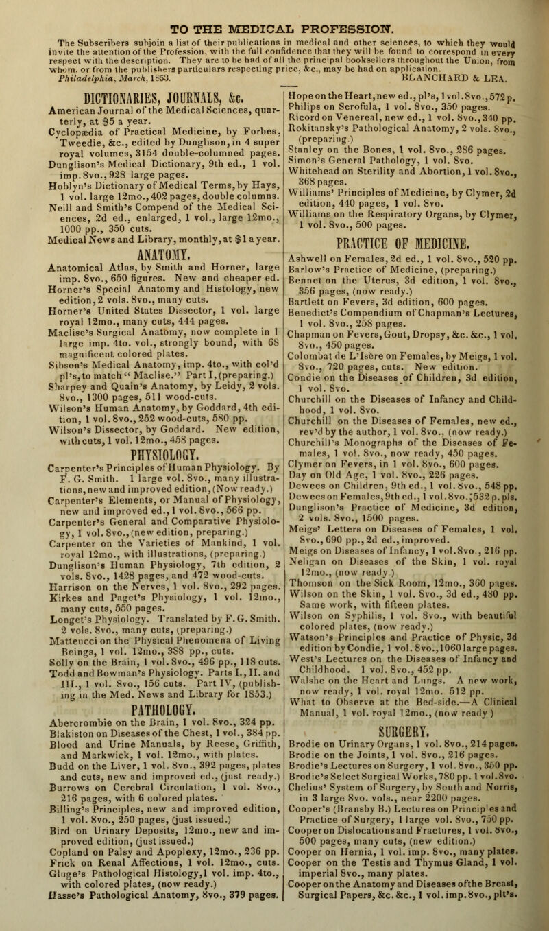 TO THE MEDICAL PROFESSION. The Subscribers subjoin a list of their publications in medical and other sciences, to which they would invite the attention of the Profession, with the full confidence that they will be found to correspond in every respect with the description. They are to he had of all the principal booksellers throughout the Union, from whom, or from the publishers particulars respecting price, &c, may be had on application. Philadelphia, March, 1853. BLANCHARD & LEA. DICTIONARIES, JOURNALS, &c. American Journal of the Medical Sciences, quar- terly, at $5 a year. Cyclopaedia of Practical Medicine, by Forbes, Tweedie, &c, edited by Dunglison, in 4 super royal volumes, 3154 double-columned pages. Dunglison's Medical Dictionary, 9th ed., 1 vol. imp.8vo.,928 large pages. Hoblyn's Dictionary of Medical Terms, by Hays, 1 vol. large 12mo.,402 pages, double columns. Neill and Smith's Compend of the Medical Sci- ences, 2d ed., enlarged, 1 vol., large 12mo., 1000 pp., 350 cuts. Medical News and Library, monthly, at $ 1 a year. ANATOMY. Anatomical Atlas, by Smith and Horner, large imp. 8vo., 650 figures. New and cheaper ed. Horner's Special Anatomy and Histology, new edition, 2 vols. 8vo., many cuts. Horner's United States Dissector, 1 vol. large royal 12mo., many cuts, 444 pages. Maclise's Surgical Anatomy, now complete in 1 large imp. 4to. vol., strongly bound, with 6S magnificent colored plates. Sibson's Medical Anatomy, imp. 4to., with col'd pi's,to match Maclise. Part I,(preparing.) Sharpey and Quain's Anatomy, by Leidy, 2 vols. 8vo., 1300 pages, 511 wood-cuts. Wilson's Human Anatomy, by Goddard,4th edi- tion, 1 vol. 8vo., 252 wood-cuts, 580 pp. Wilson's Dissector, by Goddard. New edition, with cuts, 1 vol. 12mo., 458 pages. PHYSIOLOGY. Carpenter's Principles of Human Physiology. By F. G. Smith. 1 large vol. 8vo., many illustra- tions,newand improved edition, (Now ready.) Carpenter's Elements, or Manual of Physiology, new and improved ed., 1 vol. 8vo., 566 pp. Carpenter's General and Comparative Physiolo- gy, 1 vol. 8vo.,(new edition, preparing.) Carpenter on the Varieties of Mankind, 1 vol. royal 12mo., with illustrations, (preparing.) Dunglison's Human Physiology, 7th edition, 2 vols. 8vo., 1428 pages, and 472 wood-cuts. Harrison on the Nerves, 1 vol. 8vo., 292 pages. Kirkes and Paget's Physiology, 1 vol. 12ino., many cuts, 550 pages. Longet's Physiology. Translated by F. G. Smith. 2 vols. 8vo., many cuts, (preparing.) Matteucci on the Physical Phenomena of Living Beings, 1 vol. 12mo., 3S8 pp., cuts. Solly on the Brain, 1 vol. 8vo., 496 pp., 118 cuts. Todd and Bowman's Physiology. Parts I., II. and III., 1 vol. 8vo., 156 cuts. Part IV, (publish- ing in the Med. News and Library for 1853.) PATHOLOGY. Abercrombie on the Brain, 1 vol. 8vo., 324 pp. Blakiston on Diseases of the Chest, 1 vol., 384 pp. Blood and Urine Manuals, by Reese, Griffith, and Markwick, 1 vol. 12mo., with plates. Budd on the Liver, 1 vol. 8vo., 392 pages, plates and cuts, new and improved ed., (just ready.) Burrows on Cerebral Circulation, 1 vol. Svo., 216 pages, with 6 colored plates. Billing's Principles, new and improved edition, 1 vol. 8vo., 250 pages, (just issued.) Bird on Urinary Deposits, 12mo., new and im- proved edition, (just issued.) Copland on Palsy and Apoplexy, 12mo., 236 pp. Frick on Renal Affections, 1 vol. 12mo., cuts. Gluge's Pathological Histology,1 vol. imp. 4to., with colored plates, (now ready.) Hasse's Pathological Anatomy, Svo., 379 pages. Hope on the Heart,new ed., pi's, 1 vol .8vo., 572 p. Philips on Scrofula, 1 vol. 8vo., 350 pages. Ricord on Venereal, new ed., 1 vol. Svo., 340 pp. Rokitansky's Pathological Anatomy, 2 vols. Svo., (preparing.) Stanley on the Bones, 1 vol. 8vo., 2S6 pages. Simon's General Pathology, 1 vol. Svo. Whitehead on Sterility and Abortion, 1 vol. Svo., 368 pages. Williams' Principles of Medicine, by Clymer, 2d edition, 440 pages, 1 vol. 8vo. Williams on the Respiratory Organs, by Clymer, 1 vol. 8vo., 500 pages. PRACTICE OF MEDICINE. Ashwell on Females, 2d ed., 1 vol. 8vo., 520 pp. Barlow's Practice of Medicine, (preparing.) Bennet on the Uterus, 3d edition, 1 vol. 8vo., 356 pages, (now ready.) Bartlett on Fevers, 3d edition, 600 pages. Benedict's Compendium of Chapman's Lectures, 1 vol. 8vo., 258 pages. Chapman on Fevers, Gout, Dropsy, &c.&c, 1 vol. 8vo., 450 pages. Colornbat de L'Isere on Females, by Meigs, 1 vol. 8vo., 720 pages, cuts. New edition. Condie on the Diseases of Children, 3d edition, 1 vol. Svo. Churchill on the Diseases of Infancy and Child- hood, 1 vol. Svo. Churchill on the Diseases of Females, new ed., rev'd by the author, 1 vol. 8vo.. (now ready.) Churchill's Monographs of the Diseases of Fe- males, 1 vol. 8vo., now ready, 450 pages. Clymer on Fevers, in 1 vol. 8vo., 600 pages. Day on Old Age, 1 vol. 8vo., 226 pages. Dewees on Children, 9th ed., 1 vol. Svo., 548 pp. Deweeson Females,9th ed., 1 vol.8vo.,'532 p. pis. Dunglison's Practice of Medicine, 3d edition, 2 vols. 8vo., 1500 pages. Meigs' Letters on Diseases of Females, 1 vol. Svo., 690 pp., 2d ed., improved. Meigs on Diseases of Infancy, 1 vol.8vo., 216 pp. Neligan on Diseases of the Skin, 1 vol. royal 12mo., (now ready.) Thomson on the Sick Room, 12mo., 360 pages. Wilson on the Skin, 1 vol. Svo., 3d ed., 480 pp. Same work, with fifteen plates. Wilson on Syphilis, 1 vol. 8vo., with beautiful colored plates, (now ready.) Watson's Principles and Practice of Physic, 3d edition by Condie, 1 vol. 8vo.,10601arge pages. West's Lectures on the Diseases of Infancy and Childhood. 1 vol. 8vo., 452 pp. Walshe on the Heart and Lungs. A new work, now ready, 1 vol. royal 12mo. 512 pp. What to Observe at the Bed-side.—A Clinical Manual, 1 vol. royal 12mo., (now ready ) SURGERY. Brodie on Urinary Organs, 1 vol. 8vo., 214pagea. Brodie on the Joints, 1 vol. 8vo., 216 pages. Brodie's Lectures on Surgery, 1 vol. 8vo., 350 pp. Brodie's Select Surgical Works, 780 pp. I vol .8vo. Chelius' System of Surgery, by South and Norris, in 3 large 8vo. vols., near 2200 pages. Cooper's (Bransby B.) Lectures on Princip'es and Practice of Surgery, 1 large vol. Svo., 750 pp. Cooperon Dislocationsand Fractures, 1 vol. Svo., 500 pages, many cuts, (new edition.) Cooper on Hernia, 1 vol. imp. 8vo., many plates. Cooper on the Testis and Thymus Gland, 1 vol. imperial 8vo., many plates. Cooper onthe Anatomy and Diseases ofthe Breast, Surgical Papers, &c. &c, 1 vol. imp. Svo., pit's.