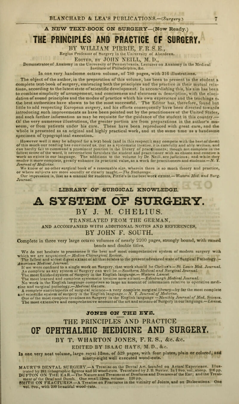 A NEW TEXT-BOOK ON SURGERY—(Now Ready.) THE PRINCIPLES AND PRACTICE GF SURGERY. BY WILLIAM PIRRIE, F.K..« K., Regius Professor of Surgery in the University of Aberdeen. Edited, by JOHN NEILL, M. D., Demonstrator of Anatomy in ihe Unive r^itv of PenntfJ I vania. Lecturer on Anatomy in the Medical Institute of Philadelphia, Sec. In one very handsome octavo volume, of 780 pages, with 31G illustrations. The object of the author, in the preparation of this volume, has been to present to the student a complete text-book of surgery, embracing both the principles and the practice in their mutual rela- tions, according to the latest state ofscientific development. In accomplishing this, his aim hsi to combine simplicity of arrangement, and conciseness and clearness oi lescription, with the dation of sound principles and the modes of practice which his own experience nn<i the teachings o. the best authorities have shown to be the most successful. The Editor has, therefore, found tint little to add respecting European surgery, and his efforts consequently have been directed towards introducing such improvements as have been pointed out by the practitioners ol the United v and such further information as may he requisite for the guidance of the student in this country.— Of the very numerous illustrations, the greater portion are from preparations in the author's mu- seum, or from patients under his care. These have been reproduced with great care, anil the whole is presented as an original and highly practical work, and at the same tune as a handsome specimen of typographical execution. However well it may be adapted for a text book (and in this respect it may compete with the hesi of th«m) of this much our reading has convinced us. thai as a pyslernalic treatise, ii i- carefully and ally wniicn. and can hardly fail to command a prominent position in the library of praceiioners; though BOI complete in the fullest sense of the word, it nevertheless furnishes the student and practitioner with n> ahaste a i >«I eOMIM S work as exists in our language. The additions to the volume by Dr. Neill. are judicious; andwti render it more complete, greatly enhance its practical value, as a work for practitioners and student? — .N I Journal of Medicine. We know of no other surgical book of a reasonable size, wherein there is so much theory and practice, or where subjects are more soundly or clearly taught.— The Stethosa Our impression is, thai as a manual for students,Pirrie's is the best work exianX.— Wtstern Mtd. and Surg. Journal. LIBRARY OP SURGICAL KNOWLEDGE. A SYSTEM OF SURGERY. BY J. M. CHELIUS. TRANSLATED FROM THE GERMAN, AND ACCOMPANIED WITH ADDITIONAL NOTES AND REFERENCES, BY JOHN F. SOUTH. Complete in three very large octavo volumes of nearly 2200 pages, strongly bound, with rai>ed bands and double titles. We do not hesitate to pronounce it the best and most comprehensive system of modern surgery wnh which we are acquainted.— Medico-Chirurgical Revu w. The fullest and ablest digest extant of all that relates to the present advanced state of Surgical Pathology. - American Medical Journal. If we were confined to a single work on Surgery, that work should be Chelius's.—St Loin* Med. Journal. As complete as any system of Surgery can well be. — Southern Medical and Surgical Journal. The most finished system of Surgery in the English language.— Western Lancet The most learned and complete systematic treatise now extant—Edinburgh Medical Journal. No work in the English language comprises so large an amount of information relative to operative medi- cine and surgical pathology.—Medical Gazette. A complele encyclopedia of surgical science—a very complete surgical library—by far the most complete and scientific system of surgery in the English language.— N. Y. Journal of Medicine. One of the most complete treatises on Surgery in the English language —Monthly Journal of 1 The most extensive and comprehensive account of the art and science of Surgery in our language.—Lancet. JONES ON THE EYE. THE PRINCIPLES~AND PRACTICE OF OPHTHALMIC MEDICINE AND SURGERY. BY T. WHARTON JONES, F. R. S., &c. &c EDITED BY ISAAC HAYS, M. D., fee. In one very neat volume, large royal 12mo. of 529 pages, with four plates, plain or colored, and ninety-eight well executed wood-cuts. MAURY'S DENTAL SURGERY.—A Treatise on the Dental Art. founded on Actual Exper trated by 241 lithographic figures and 54 wood-cuts. Translated l>y J. 15 Savier. In 1 fvo.vol..sheep. 186pp. DUFTON ON THE EAR.—The Nature and Treatment oi Deafness and Diseaserof the Ear; and the Treat- ment of the Deaf and Dumb. One small 12mo. volume. 190 pp. SMITH ON FRACTURES —A Treatise on Fractures in the vicinity of Joints, and on Dislocations. One vol. 8vo., with 200 beautiful wood-cuts.