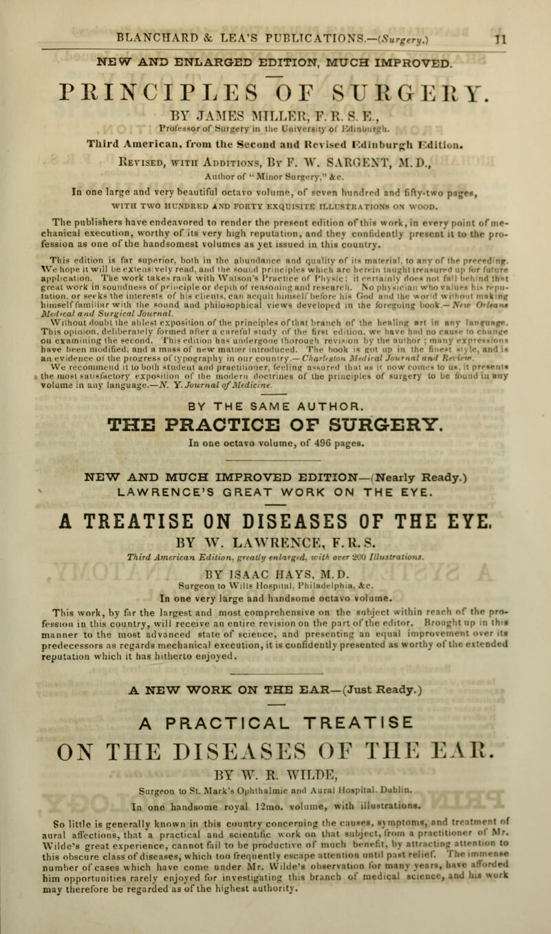 NEW AND ENLARGED EDITION, MUCH IMPROVED. PRINCIPLES ~0F SURGERY. BY JAMES MTI.I.KIt, P. R. S V, , Professor of Surgery in the University of Edinui Third American, from the Second and RerlMd Bdlnbwgh I'.ditioti. Revised, with Additions, Bv F. W. SAIKIKXT, M. D., Aiulior of •• Minor Sorgery,n I c. In one large and very beautiful octavo volume, of seven hundred am! fifty-two page*, WITH TWO HUNDRED AND FORTY EXQUISITE II.I.ISTl: A I lo\> ON WOOD. The publishers have endeavored to render the present edition of this work, in everv point of me- chanical execution, worthy of its very high reputation, and thcv confidently present il to the pro- fession as one of the handsomest volumes as yet issued in this country. This edition is far superior, both in the abundance and quality of ita material, to any of the pr< We hope it will he extensively read, and the Bound principles which arc herein laugh) treasured up fi - application. The work takes rank with Watson's Practice of Physic; It certainly does not fa great work in soundness- of principle or depth of reasoning and r< B< a • No physician who values hi- repu- tation, or seeks the interests of his clients, can acquit himself before his God and the wot d w , himself familiar with die sound and philosophical views developed in the foregoing book.— Mtitical and Surgical Journal. Without doubt the ablest exposition of the principles of that branch of the henlinc «rt in any iHiifungr. This opinion, deliberately formed after a careful study of the first edition, we have had on examining the second. This edition has undergone thorough revision by the author j manj have been modified, and a mass of new matter introduced. The book I gol up in the and is an evidence or the progress of typography in our country.— Charleston Medical Journal and /.'• We recommend it to both student and practitioner, feeling assured tint as II now cm the most satisfactory exposition of the modern doctrines of the principles of surgery to be found in any volume in any language.—N. Y. Journal of Medicine. BY THE SAME AUTHOR. THE PRACTICE OP SURGERY. In one octavo volume, of 496 pages. NEW AND MUCH IMPROVED EDITION—(Nearly Ready.) LAWRENCE'S GREAT WORK ON THE EYE. A TREATISE ON DISEASES OF THE EYE. BY W. LAWRENCE, F.H. S. Third American Edition, greatly enlarged, with over 200 Illustrations. BY ISAAC HAYS, M.D. Surgeon to Wilis Hospital. Philadelphia. kc. In one very large and handsome octavo volume. This work, by far the largest and most comprehensive on the subject within reach of the pro- fession in this country, will receive an entire revision on the part of the editor. Brought Dp in ih>s manner to the most advanced state of science, and presenting an equal improvement over Ms predecessors as regards mechanical execution, it is confidently presented as worthy of the e\ • reputation which it has hitherto enjoyed. A NEW WORK ON THE EAR—(Just Ready.) A PRACTICAL TREATISE ON THE DISEASES OE THE EAR; BY W. R. WILDK, Surgeon to St. Mark's Ophthalmic and Aural Hospital. Dublin. In one handsome royal 12mA. volume, with illustrations. So little is generally known in this country concerning the causes, sxmptonn, and treatment of aural affections, that a practical and scientific work on that subject, from a practitioner Wilde's great experience, cannot fail to be productive of much benefit, bv attracting attention to this obscure class of diseases, which too frequently escape attention until prist relief. I number of cases which have come under Mr. Wilde's observation tor many years, hive afforded him opportunities rarely enjoyed for investigating this branch of medical science, and lus work may therefore be regarded as of the highest authority.