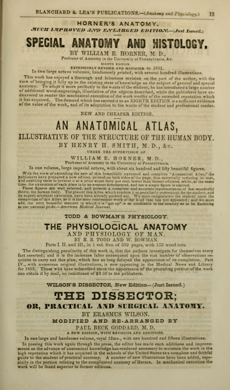 HORNER'S ANATOMY. MUCMEMPMOITBD .7.VZ/ A'.V/,.7WUSEB EIUTIO.W— Ju*t /,„ SPECIAL ANATOMY AND HISTOLOGY. BY WILLIAM E. HORNER, M. 1'. Professor of Anatomy in the Un;vers.;y of IVuns) Ivunm. Jcc. EIGHTH EDITION. EXTENSIVELY REVISED AND MODIFIED In two large octavo volumes, handsomely printed, with ee%eral hundred illustration!. This work has enjoyed a thorough and laborious rcMv..n mi (|... view of bringing it fully up to the existing state ofknow!. anatomy. To adapt it more perfectly to the w ants of the student, he ha* iol ot additional wood-engravings, illustrative of the objects described, while the publisl - deavored to render the mechanical execution of the work wort it has acquired. The demand which has carried it to an EIGHTH EDITION is a suffich of the value of the work, and of its adaptation to the wants of the student and professional I NEW AND CHEAPER EDIT! AN ANATOMICAL ATLAS, ILLUSTRATIVE OF THE STRUCTURE OF THE HUMAN BODY. BY HENRY II. SMITH, M. D., fto. UNDER THE SUPERVISION OF WILLIAM E. HORNER, M. D.. Professor of Anatomy in the University of Pennsytvsnia. In one volume, large imperial octavo, with about six hundred and fifty beautiful figure*. With the view of extending the sale of this beautifully executed and complete Anatomical Atlas publishers have prepared a new edition, printed on both sides of the pa and enahlmg them to present it at a price about forty per cent, lower than for time, the execution of each plaie is in no respect deteriorated, and not a smsjle fieu'- These figures are well selected, and present a complete and accurate r :i of that wonderful fabric, the human body. The planof this Atlas which renders it <o peculiarly convenient for the student, and its superb artistical execution, have been already pointed out. We must congi -student upon the completion of this Alia*, as it is the moM convenient work of the kind that has yet appeared ; and w add. the very beautiful manner in which it is -got up is so creditable to the country as to be fi . to our national pride.—American Medical Journal. TODD & BOWMAN'S PHYSIOLOGY. THE PHYSIOLOGICAL ANATOMY AXD PHYSIOLOGY OF MAX. BY R. B. TODD AXD W. BOWMAN. Parts I. II. and III., in 1 vol. Svo. of G.>2 pages, with 153 woodcut?. The distinguishing peculiarity of this work is, that the authors investigate for themselves every fact asserted; and it is the immense labor consequent upon the vast number of observations re- quisite to carry out this plan, which has so long delayed the appearance of its completion. Part IV., with numerous original illustrations, is now appearing in the Medical News and Library for 1853. Those who have subscribed since the appearance of the preceding portion of the work can obtain it by mail, on remittance of §2 50 to the publishers. WILSON'S DISSECTOR, New Edition— Just Issued.) THE DISSECTOR; OR, PRACTICAL A]\D SURGICJJL A\ATOHY. BY ERASMUS WILSON. MODIFIED AND RE-ARRANGED BY PAUL BECK 60DDARD, M. D. A NEW EDITION, WITH REVISIONS AND AJ>DtTl In one large and handsome volume, royal 12mo., with one hundred and fifteen illustrations. In passing this work again through the press, the editor has ma<!e such additions and improve- ments as the advance of anatomical knowledge has rendered necessary to m untain the work in the high reputation which it has acquired in the schools of the I'm ted States as a complete and faithful guide to the student of practical anatomy. A number of new illustrations have been added, espe- cially in the portion relating to the complicated anatomy of Hernia. In mechanical execution the work will be found superior to former editions.