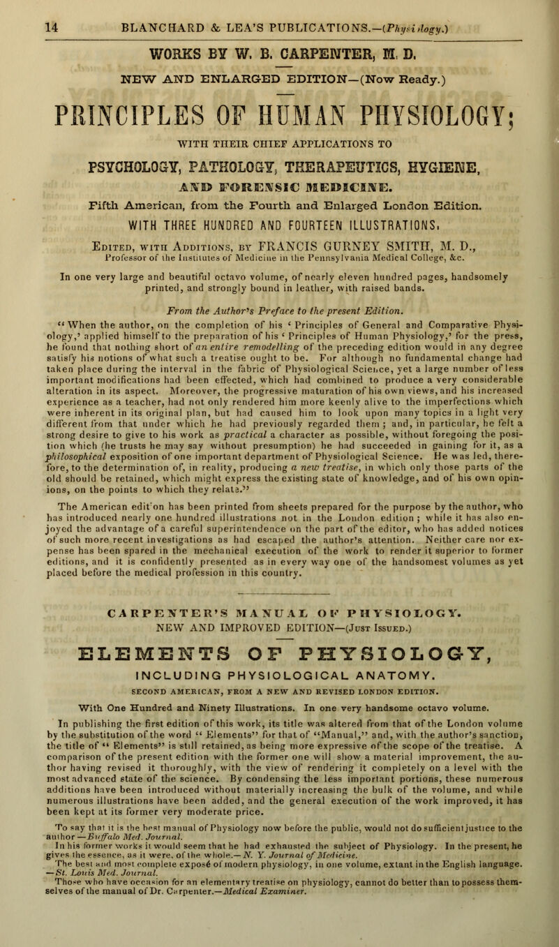 WORKS BY W. B. CARPENTER, M, D. NEW AND ENLARGED EDITION—(Now Ready.) PRINCIPLES OF HUMAN PHYSIOLOGY; WITH THEIR CHIEF APPLICATIONS TO PSYCHOLOGY, PATHOLOGY, THERAPEUTICS, HYGIENE, AfTO FORENSIC MEDICINE. Fifth American, from the Fourth and Enlarged London Edition. WITH THREE HUNDRED AND FOURTEEN ILLUSTRATIONS, Edited, with Additions, by FRANCIS GURNEY SMITH, M. D., Professor of ihe Institutes of Medicine in the Pennsylvania Medical College, &c. In one very large and beautiful octavo volume, of nearly eleven hundred pages, handsomely printed, and strongly bound in leather, with raised bands. From the Author's Preface to the present Edition.  When the author, on the completion of his 'Principles of General and Comparative Physi- ology,' applied himself to the preparation of his ' Principles of Human Physiology,' for the press, he found that nothing short of an entire remodelling of the preceding edition would in any degree satisfy his notions of what such a treatise ought to be. For although no fundamental change had taken place during the interval in the fabric of Physiological Science, yet a large number of less important modifications had been effected, which had combined to produce a very considerable alteration in its aspect. Moreover, the progressive maturation of his own views, and his increased experience as a teacher, had not only rendered him more keenly alive to the imperfections which were inherent in its original plan, but had caused him to look upon many topics in a light very different from that under which he had previously regarded them ; and, in particular, he felt a strong desire to give to his work as practical a character as possible, without foregoing the posi- tion which (he trusts he may say without presumption) he had succeeded in gaining for it, as a philosophical exposition of one important department of Physiological Science. He was led, there- fore, to the determination of, in reality, producing a new treatise, in which only those parts of the old should be retained, which might express the existing state of knowledge, and of his own opin- ions, on the points to which they relate. The American editon has been printed from sheets prepared for the purpose by the author, who has introduced nearly one hundred illustrations not in the London edition ; while it has also en- joyed the advantage of a careful superintendence on the part of the editor, who has added notices of such more recent investigations as had escaped the author's attention. Neither care nor ex- pense has been spared in the mechanical execution of the work to render it superior to former editions, and it is confidently presented as in every way one of the handsomest volumes as yet placed before the medical profession in this country. CARPENTER'S MANUAL OV PHYSIOLOGY. NEW AND IMPROVED EDITION—(Just Issued.) ELEMENTS OP PHYSIOLOGY, INCLUDING PHYSIOLOGICAL ANATOMY. SECOND AMERICAN, FROM A NEW AND REVISED LONDON EDITION. With One Hundred and Ninety Illustrations. In one very handsome octavo volume. In publishing the first edition of this work, its title was altered from that of the London volume by the substitution of the word  Elements for that of Manual, and, with the author's sanction, the title of*' Elements is still retained, as being more expressive of the scope of the treatise. A comparison of the present edition with the former one will show a material improvement, the au- thor having revised it thoroughly, with the view of rendering it completely on a level with the most advanced state of the science. By condensing the less important portions, these numerous additions have been introduced without materially increasing the bulk of the volume, and while numerous illustrations have been added, and the general execution of the work improved, it has been kept at its former very moderate price. To say that it is the host manual of Physiology now before the public, would not do sufficient justice to the auihor —Buffalo Med. Journal. In his former works it would seem that he had exhausted the subject of Physiology. In the present, he gives the essence, as it were, of the whole.— N. Y. Journal of Medicine. The best and most complete expos^ of modern physiology, in one volume, extant in the English language. — St. Louis Med. Journal. Those who have occasion for an elementary treatise on physiology, cannot do better than to possess them- selves of the manual of Dr. Carpenter.—Med ical Examiner.