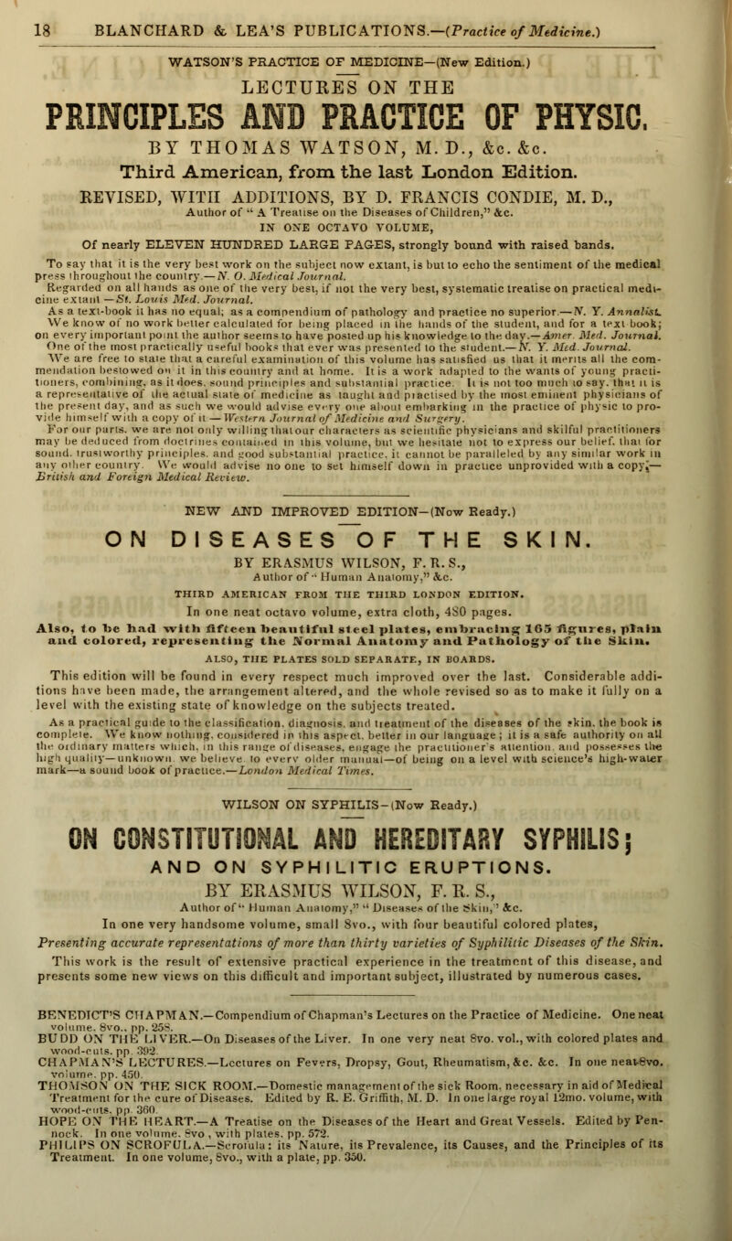 WATSON'S PRACTICE OF MEDICINE—(New Edition.) LECTURES ON THE PRINCIPLES AND PRACTICE OF PHYSIC. BY THOMAS WATSON, M. D., &c. &o. Third American, from the last London Edition. REVISED, WITH ADDITIONS, BY D. FRANCIS CONDIE, M. D., Author of  A Treatise on the Diseases of Children, &c. IN ONE OCTAVO VOLUME, Of nearly ELEVEN HUNDRED LARGE PAGES, strongly bound with raised bands. To say that it is the very best work on the subject now extant, is but to echo the sentiment of the medical press ihroughout the country.— N. O. Medical Journal. Regarded on all hands as one of the very best, if not the very best, systematic treatise on practical medi- cine extant — St. Louis Med. Journal. As a text-book il has no equal; as a compendium of pathology and practice no superior.— N. Y. Annalist. We know of no work betier calculated for being placed in the hands of the student, and for a text book; on every important point the author seems lo have posted up his knowledge to the day.—Amer. Med. Journal. One of the most practically useful books that ever was presented to the student.—N. Y. Med. Journal. We are free to state that a careful examination of this volume has satisfied us that it merits all the com- mendation bestowed on it in this country and at home. It is a work adapted to the wants of young practi- tioners, combining, as it does, sound principles and substantial practice, li is not too much 10 say. that n is a representative of ihe actual state of medicine as taught and piactised by the most eminent physicians of the present day, and as such we would advise every one about embarking'in the practice of physic to pro- vide himself with a copy of it:—Western, Journal of Medicine and Surgery. For our parts, we are not only willing thatour characters as scientific physicians and skilful practitioners may be deduced from doctrines contained in this volume, but we hesitate not to express our belief, thai tor sound, trustworthy principles, and t:ood substantial practice, it cannot be paralleled by any similar work in any oilier country We would advise no one to set himself down in practice unprovided with a copyi— British and Foreign Medical Review. NEW AND IMPROVED EDITION-(Now Ready.) ON DISEASES~OF THE SKIN. BY ERASMUS WILSON, F. R. S., Author of-' Human Anatomy, &.c. THIRD AMERICAN FROM THE THIRD LONDON EDITION. In one neat octavo volume, extra cloth, 4S0 pages. Also, to be had with fifteen beautiful steel plates, embracing 165 figures, plain and colored, representing the .Normal Anatomy and Pathology of the Shin. ALSO, THE PLATES SOLD SEPARATE, IN BOARDS. This edition will be found in every respect much improved over the last. Considerable addi- tions hive been made, the arrangement altered, and the whole revised so as to make it fully on a level with the existing state of knowledge on the subjects treated. As a practical guide to the classification, diagnosis, and treatment of the diseases of the ?kin. the book is compleie. We know nothing, considered in this aspect, belter in our language ; it is a safe authority on all the oidinary matters which, in ibis range of diseases, engage the practitioner's attention, and possesses lire high quality—unknown, we believe to everv older manual—of being on a level with science's high-water mark—a sound book of practice.—London Medical Times. WILSON ON SYPHILIS-(Now Ready.) ON CONSTITUTIONAL AN? HEREDITARY SYPHILIS; AND ON SYPHILITIC ERUPTIONS. BY ERASMUS WILSON, F. R. B., Author of'• Human Anatomy.  Diseases of the Skin,' Sec. In one very handsome volume, small 8vo., with four beautiful colored plates, Presenting accurate representations of more than thirty varieties of Syphilitic Diseases of the Skin. This work is the result of extensive practical experience in the treatment of this disease, and presents some new views on this difficult and important subject, illustrated by numerous cases. BENEDICT'S CHAPMAN.—Compendium of Chapman's Lectures on the Practice of Medicine. One neat volume. 8vo.. pp. 25S. BUDD ON THE LIVER.—On Diseases of the Liver. In one very neat 8vo. vol., with colored plates and wood-cuts. pp. 392. CHAPMAN'S LECTURES.—Lectures on Fevers. Dropsy, Gout, Rheumatism, &c. &c. In one neavevo. volume, pp. 450. THOMSON ON THE SICK ROOM.—Domestic management of the sick Room, necessary in aid of Medical Treatment for the cure of Diseases. Edited by R. E. Griffith, M. D. In one large royal 12mo. volume, with wood-ciits. pp. 3fi0 HOPE ON THE HEART.—A Treatise on the Diseases of the Heart and Great Vessels. Edited by Pen- nock. In one volume. Svo , with plates, pp. 572. PHILIPS ON SCROFULA.—Scrofula: its Nature, its Prevalence, its Causes, and the Principles of its Treatment. In one volume, 8vo., with a plate, pp. 350.