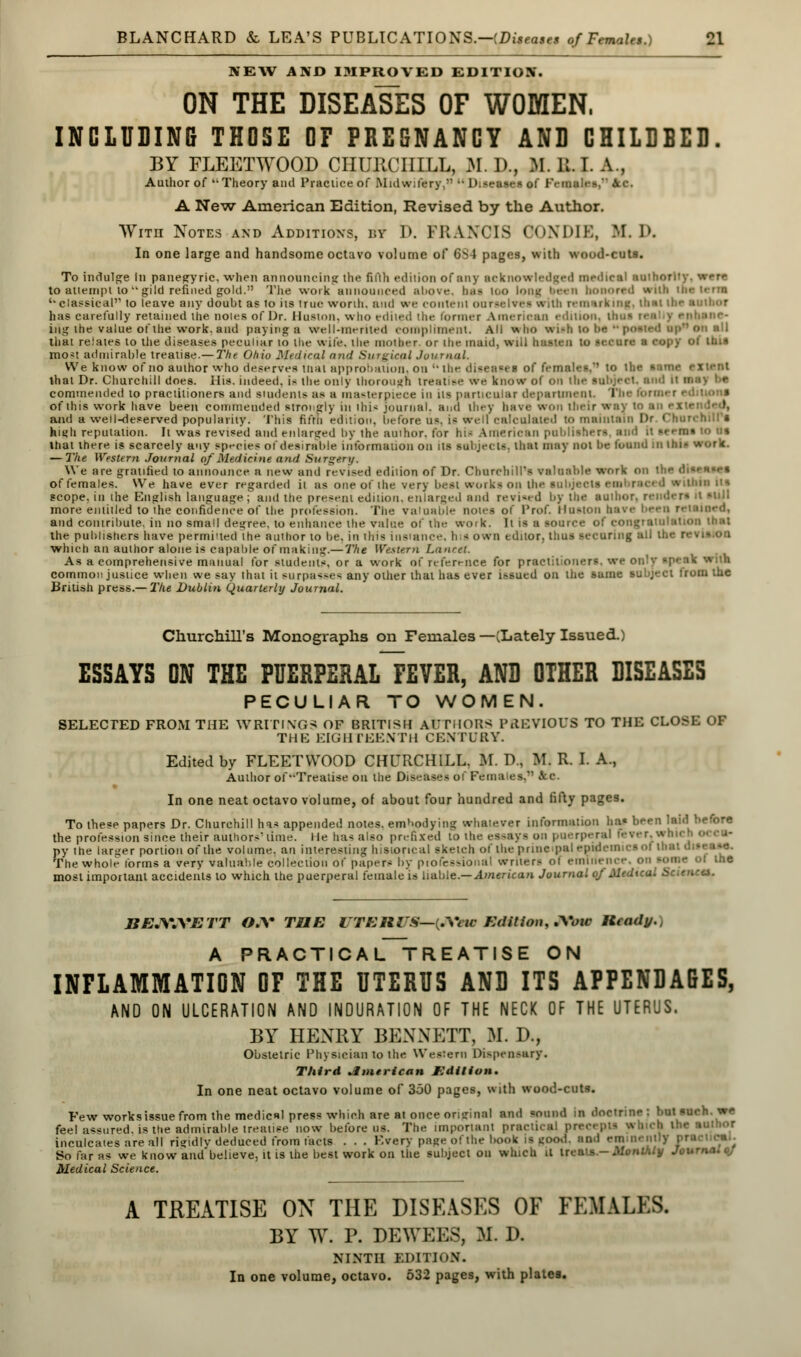 NEW AND IMPROVED EDITION. ON THE DISEASES OF WOMEN, INCLUDING THOSE OF PREGNANCY AND CHILDBED. BY FLEETWOOD CHURCHILL, M. D., If. 11. I. A , Author of ''Theory and Practice of Midwifery,  Diseases of Females, 6lc. A New American Edition, Revised by the Author. With Notes and Additions, by D. FRANCIS OONDIE, M. I>. In one large and handsome octavo volume of 6S4 pages, with wood-cuts. To indulge in panegyric, when announcing the fifth edition of any acknowledged medieal author!1 to attempt togild refined gold. The work announced above, baa loo long been honored with the terai ''classical to leave any doubt as io its true wonh. and we content ourselves srith remarking, iIihi ihr ami.or has carefully retained the notes of Dr. Huston, who edited the former American edition, Urn* r< ing the value of the work, and paying a well-merited compliment. All who wish to be u posted an* on all that relates to the diseases peculiar 10 the wife, the mother or the maul, will beaten to secure a copy of this mo*t admirable treatise.— The Ohio Medical and Surgical Journal. We know of no author who deserves tnat approbation, on '* the diseases of females. to lbs - that Dr. Churchill does. His. indeed, is the only thorough treatise ere know of on the subject, and kl n commended to practitioners and students as a masterpiece in its particular department. The form* r • i of this work have been commended strongly in ihis journal, and they have won their way to an >• \ and a well-deserved popularity. This fifrii edition, before u*. it well calculated to maintain I> ' hi«h reputation. It was revised and enlarged by the amhor. for his American publishers, and it seems to us that there is scarcely any species of desirable information on its subject-, that may not be found in tail — The Western Journal of Medicine and Surgery. We are gratified to announce a new and revised ediiion of Dr. Churchill's valuable work on the di«rn«r» of females. We have ever regarded ii as one of the very best works on the subjects enal raced vtiuii its scope, in the English language ; and the present edition, enlarged and revised by the suihor, i more entitled to the confidence of the profession. The valuable notes of Prof. Huston nave and contribute, in no small decree, to enhance the value of the work. It is a source of congratulate the publishers have permitted the author to be, in this instance, h -1 own editor, thus securing all the r which an author alone is capable of making.— The Western Laurel. As a comprehensive manual for students, or a work of reference for practitioners, we only speak with common justice when we say that it surpasses any oilier that has ever issued on the same subject from the British press.— The Dublin Quarterly Journal. Churchill's Monographs on Females—(Lately Issued.) ESSAYS DN THE PUERPERAL FEVER, AND OTHER DISEASES PECULIAR TO WOMEN. SELECTED FROM THE WRITINGS OF BRITISH AUTHORS PREVIOUS TO THE CLOSE OF THE EIGHTEENTH CENTURY. Edited by FLEETWOOD CHURCHILL. M. P.. M. R. I. A., Author of Treatise on the Diseases of Females, kc. In one neat octavo volume, of about four hundred and fifty pages. To these papers Dr. Churchill has appended notes, embodying whatever information has been lav the profession since their authors'time. He has also prefixed to the essays on puerperal fever, wn i py the larger portion of the volume, an interesting historical sketch of the principal epidemics oi that The whole forms a very valuable collection of papers by professional writers ot emme e of the most important accidents to which the puerperal female is liable.— American Journal of Medical Scu BEJSWETT O.V TUE ITEM'S—{.Vuc Edition, .Voic Mleady., A PRACTICAL TREATISE ON INFLAMMATION OF THE UTERUS AND ITS APPENDAGES, AND ON ULCERATION AND INDURATION OF THE NECK OF THE UTERUS. BY HENRY BENNETT, M. D., Obstetric Physician to the Western Dispensary. Third American Edition. In one neat octavo volume of 350 pages, with wood-cuts. Few worksissue from the medical press which are at once original and sound in doctrine; but «urh. we feel assured, is the admirable treatise now before us. The important practical p h the author inculcates are all rigidly deduced from facts . . . Every pnge of the book is good, and era nenlly pracinrei. So far as we know and believe, it is the best work on the subject on winch it ireii's.- Moni\iy J, \ Medical Science. A TREATISE ON THE DISEASES OF FEMALES, BY W. P. DEWEES, ML D. NINTH EDITION. In one volume, octavo. 532 pages, with plates.