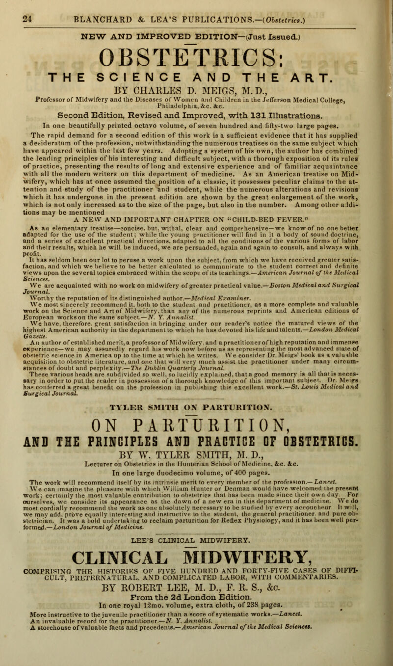 NEW AND IMPROVED EDITION—(Just Issued.) OBSTETRICS: THE SCIENCE AND THE ART. BY CHARLES D. MEIGS, M.D., Professor of Midwifery and the Diseases of Women and Children in the Jefferson Medical College, Philadelphia, &c. &c. Second Edition, Revised and Improved, -with 131 Illustrations. In one beautifully printed octavo volume, of seven hundred and fifty-two large pages. The rapid demand for a second edition of this work is a sufficient evidence that it has supplied a desideratum of the profession, notwithstanding the numerous treatises on the same subject which have appeared within the last few years. Adopting a system of his own, the author has combined the leading principles of his interesting and difficult subject, with a thorough exposition of its rules of practice, presenting the results of long and extensive experience and of familiar acquaintance with all the modern writers on this department of medicine. As an American treatise on Mid- wifery, which has at once assumed the position of a classic, it possesses peculiar claims to the at- tention and study of the practitioner and student, while the numerous alterations and revisions which it has undergone in the present edition are shown by the great enlargement of the work, which is not only increased as to the size of the page, but also in the number. Among other addi- tions may be mentioned A NEW AND IMPORTANT CHAPTER ON CHILD-BED FEVER. As an elementary treatise—concise, but, withal, clear and comprehensive—we know of no one better adapted for the use of the student; while the young practitioner will find in it a body of sound doctrine, and a series of excellent practical directions, adapted to all the conditions of the various form* of labor and their results, which he will be induced, we are persuaded, again and again to consult, and always with profit. It has seldom been our lot to peruse a work upon the subject, from which we have received greater satis- faction, and which we believe to be better calculated to communicate to the student correct and definite views upon the several topics embraced within the scope of its teachings.—American Journal of the Medical Sciences. We are acquainted with no work on midwifery of greater practical value.—Boston Medical and Surgical Journal. Worthy the reputation of its distinguished author.—Medical Examiner. We most sincerely recommend it. both to the student and practitioner, as a more complete and valuable work on the Science and Art of Midwifery, than any of the numerous reprints and American editions of European works on the same subject.—N. Y. Annalist. We have, therefore, great satisfaction in bringing under our reader's notice the matured views of the highest American authority in the department to which he has devoted his life and talents.— London Medical Gazette. An author of established merit, a professor of Midwifery, and a practitioner of high reputation and immense experience—we may assuredly regard his work now before us as representing the most advanced state of obstetric science in America up to the time at which he writes. We consider Dr. Meigs' book as a valuable acquisiiion to obstetric literature, and one that will very much assist the practitioner under many circum- stances of doubt and perplexity.— The Dublin Quarterly Journal. These various heads are subdivided so well, so lucidly explained, that a good memory is all that is neces- sary in order to put the reader in possession of a thorough knowledge of this important subject. Dr. Meigs has conferred a great benefit on the profession in publishing thisexccllent work.—St. Louis Mtdical and Surgical Journal. TYLER SMITH ON PARTURITION. ON PARTURITION, AND THE PRINCIPLES AND PRACTICE OF ODSTETRICS. BY W. TYLER SMITH, M. D., Lecturer on Obstetrics in the Hunterian School of Medicine, &c. &c. In one large duodecimo volume, of 400 pages. The work will recommend itself by its intrinsic merit to every member of the profession.— Lancet. We can imagine the pleasure with which William Hunter or Denman would have welcomed the present work; certainly the most valuable contribution to obstetrics that has been made since their own day. For ourselves, we consider its appearance as the dawn of a new era in ibis department of medicine. We do most cordially recommend the work as one absolutely necessary to be studied by every accoucheur It will, we mav add. prove equally interesting and instructive to the student, the general practitioner, and pure ob- stetrician. It was a bold undertaking to reclaim parturition for Reflex Physiology, and it has been well per- formed.—London Journal of Medicine. LEE'S CLINICAL MIDWIFERY. CLINICAL MIDWIFERY, COMPRISING THE HISTORIES OF FIVE HUNDRED AND FORTY-FIVE CASES OF DIFFI- CULT, PRETERNATURAL. AND COMPLICATED LABOR, WITH COMMENTARIES. BY ROBERT LEE, M. D., F. R. S., &c. From the 2d London Edition. In one royal 12mo. volume, extra cloth, of 23S pages. More instructive to the juvenile practitioner than a score of systematic works.—Lancet. An invaluable record for the practitioner —N. Y. Annalist. A storehouse of valuable facts and precedents.—American Journal of the Medical Sciences.