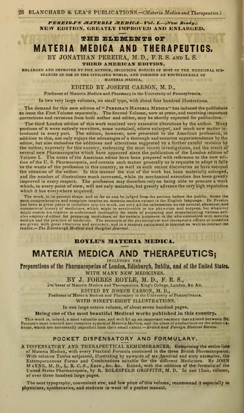 PEREIRA'S MATERIA JHEMCA—VoI. I.—{JYoto Ready.) NEW EDITION, GREA1XY IMPROVED AND ENLARGED. THIS ELEMENTS OF MATERIA MEDICA AND THERAPEUTICS. BY JONATHAN PEREIRA, M. D., F.R.S. and L. S. THIRD AMERICAN EDITION, ENLARGED AND IMPROVED BY THE AUTHOR, INCLUDING NOTICES OF MOST OF THE MEDICINAL SUB- STANCES IN USE IN THE CIVILIZED WORLD, AND FORMING AN ENCYCLOPAEDIA OF MATERIA MEDICA. EDITED BY JOSEPH CARSON, M. D., Professor of Materia Medica and Pharmacy in the University of Pennsylvania. In two very large volumes, on small type, with about four hundred illustrations. The demand for this new edition of Pereira's Materia Medica has induced the publishers to issue the First Volume separately. The Second Volume, now at press, and receiving important corrections and revisions from both author and editor, may be shortly expected for publication. The third London edition of this work received very extensive alterations by the author. Many portions of it were entirely rewritten, some curtailed, others enlarged, and much new matter in- troduced in every part. The edition, however, now presented to the American profession, in addition to this, not only enjoys the advantages of a thorough and accurate superintendence by the editor, but also embodies the additions and alterations suggested by a further careful revision by the author, expressly for this country, embracing the most recent investigations, and the result of several new Pharmacopoeias which have appeared since the publication of the London edition of Volume I. The notes of the American editor have been prepared with reference to the new edi- tion of the U. S. Pharmacopoeia, and contain such matter generally as is requisite to adapt it fully to the wants of the profession in this country, as well as such recent discoveries as have escaped the attention of the author. In this manner the size of the work has been materially enlarged, and the number of illustrations much increased, while its mechanical execution has been greatly improved in every respect. The profession may therefore rely on being able to procure a work which, in every point of view, will not only maintain, but greatly advance the very high reputation which it has everywhere acquired. The work, in its present shape, and so far as can be judged from the portion before the public, forms the most comprehensive and complete treatise on materia medica extant in the English language. Dr. Pereira has been at great pains to introduce inio his work, not only all the information on the natural, chemical, and commercial history of medicines, which might be serviceable to the physician and surgeon, but whatever mi^ht enable his readers to understand thoroughly the mode of preparing and manufacturing various arti- cles employed either for preparing medicines, or for certain purposes in the arts connected with materia medica and the practice of medicine. The accounts of the physiological and therapeutic effects of remedies are given with great clearness and accuracy, and in a manner calculated to interest as well as instruct the reader.— The Edinburgh Medical and Surgical Journal. BOILE'S MATERIA MEDICA. MATERIA MEDICA AND THERAPEUTICS; INCLUDING THE Preparations of the Pharmacopeias of London, Edinburgh, Dublin, and of the United States. WITH MANY NEW MEDICINES. BY J. FORBES ROYLE, M. D., F. R. S., I'ro'essor of Materia Medica and Therapeutics. King's College, London, &c. Sec. EDITED BY JOSEPH CARSON, M. D., Professor of Matera Medica and Pharmacy in the University of Pennsylvania. WITH NINETY-EIGHT ILLUSTRATIONS. In one large octavo volume, of about seven hundred pages. Being one of the most beautiful Medical works published in this country. This work is, indeed, a most valuable one. and will fill up an important vacancy that existed between Dr. Pereira's most learned and complete system of Materia Medica, and the class of productions on the other ex- treme, which are necessarily imperfect from their small extent.—British and Foreign Medical Review. POCKET DISPENSATORY AND FORMULARY. A DISPENSATORY AND THERAPEUTICAL REMEMBRANCER. Comprising the entire lists of Materia Medica, with every Practical Formula contained in the three British Pharmacopoeias. With relative Tables subjoined, illustrating by upwards of six hundred and sixty examples, the Extemporaneous Forms and Combinations suitable for the different Medicines. By JOHN M\YNE, M. D., L. R. C. S., Edin., &c. &c. Edited, with the addition of the formulae of the United States Pharmacopoeia, by R. EGLESFELD GRIFFITH, M. D. In one 12mo. volume, of over three hundred large pages. The neat typography, convenient size, and low price of this volume, recommend it especially to physicians, apothecaries, and students in want of a pocket manual.