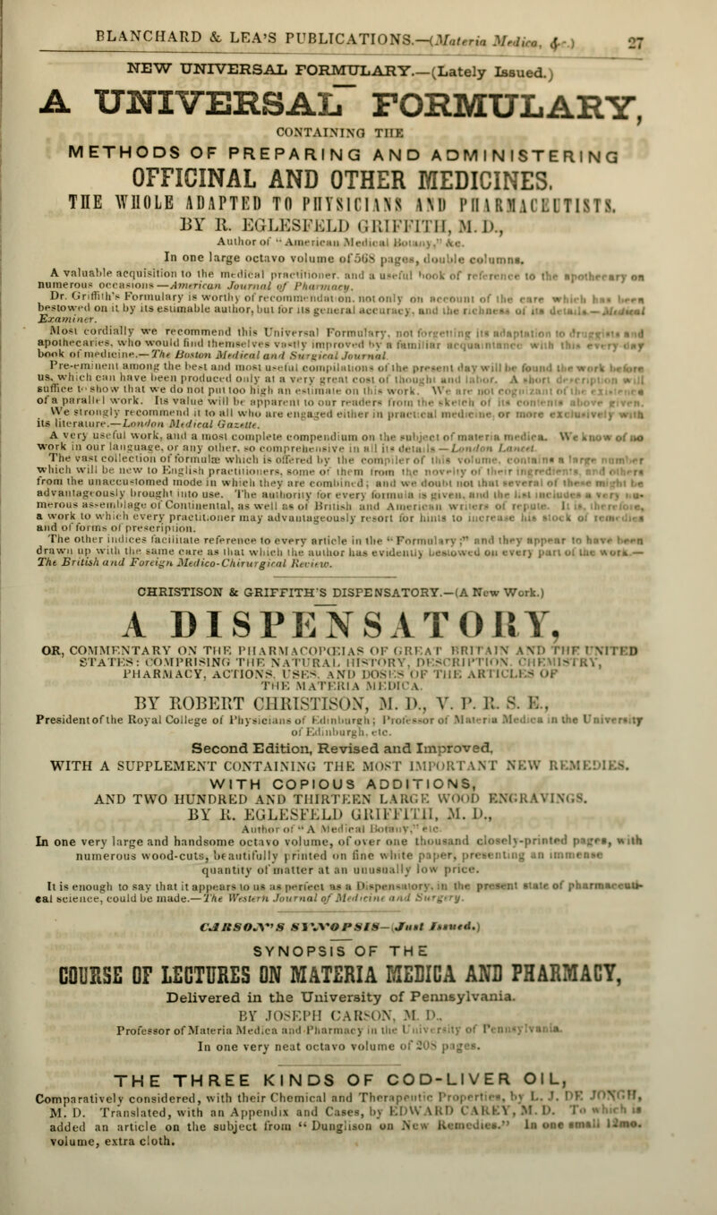 NEW UNIVERSAIi FORMULARY.—(Lately Issued. A universal formulary, CONTAINING THE METHODS OF PREPARING AND ADMINISTERING OFFICINAL AND OTHER MEDICINES, THE WHOLE ADAPTED TO PHYSICIANS I Ml PHARMACEUTISTS, BY R. EGLESFELD GRIFFITH, M.D., Author Of  American .Med,, | In one large octavo volume of56S p <:.'•■-, do I tie eolamoa. A valuable acquisition in the medical practitioner, and a useful book of reference to I enr on numerous occasions—Annricun Journal (if Pharmacy. Dr. Griffith's Formulary is worths of recommends* on. notonlv on Recount of bestowed on u by its estimable author, but lor its general accuracy, and the I Examiner. Most cordially we recommend litis Universal Formulary, not i'■•■ idaptalion to apothecaries, who would find themselves vartfy improved by a fatni is book ot medicine.—Zfc Boston Medical and Surgical Jtmmmi Pre-em!iiem among the best and most useful compilation- of the preaanl day will be t us. which can have l>een produced only at a verv great cost ol thought and suffice to show ih at we do not put too high an estimate on thin work, w ■ an not < ot a pfirailt I work. Its value will b< apparent 10 our render* Imtu r • We strongly recommend it to all win. are engaged either in p its literature.— Lowion McJical Gazette. A very useful work, and a most complete compendium on the subject or ir. work in our language, or any oilier, so comprehensive in The vast collection of formula which is offered by the ■ which will be new to English practitioners, some o' them from from the unaccustomed mode in which they are cornhin. .1. an,: we doum not thai advantageously brought into use. The authority for ever] forma a ig given, and ilie i..; merous assemblage of Continental, as well as of British and A merit a work to which every praotit.oner may advantageously re;-orl for bints to increase hi* sloe ■» and of forms of prescription. The other indices facilitate reference to every article in the '• Form bey appear to hn\ ■ drawn up with the same care as that which the author has evident!) bestowed on ever) part ol ine worn — The British and Foreign Mtdico-Ckirurgirnl Review. CHRISTISON & GRIFFITHS DISPENSATORY.-(A New Work.) A DISPENSATORY, OR, COMMENTARY ON THE PHARMACOPEIAS OF GREAT BRITAIN AM» l*HF UNITED STATES: COMPRISING THE NATURAL HISTORY. DESCRIPTION PHARMACY, ACTIONS. USES. AND DOSES OF THE ARM THE MATERIA MED1CA. BY ROBERT OHRISTISON, M. ]>.. A'. P. !!. 8. E . President of the Royal College of Physicians of Edinburgh; Professor of M uburgh, etc. Second Edition, Revised and Improved, WITH A SUPPLEMENT CONTAINING THE MOST IMPORTANT NKV. WITH COPIOUS ADDITIONS, AND TWO HUNDRED AND THIRTEEN LARGE WOOD INGS. BY B. EGLESFELD GRIFFITH, M. 1'., Author of-A Medical lloiai.v. In one very large and handsome octavo volume, of over one thousand cioselv -printed page*, with numerous wood-cuts, beautifully printed <>n tine v. ting an imn quantity of matter at an unusually low price. It is enough to say that it appears 10 us aa perfect as a Dil ~«*nt state of pharmaeesfeV cal science, could be made.—The Western Journal qfMedieitu and Surgery. CJItSOJ\*>S SlWOPStS-Jiut Issued.) SYNOPsiToF THE COURSE OF LECTURES ON MATERIA MEDICA AND PHARMACY, Delivered in the University of Pennsylvania. EY JOSEPH CARSON, M R. Professor of Materia Medica and Pharmacy in tin ranla. In one very neat octavo volume of THE THREE KINDS OF COD-LIVER OIL, Comparatively considered, with their Chemical and The? M. D. Translated, with an Appendix and Cases, bj EDW UtD I added an article on the subject from  Dungiison on Nev. volume, extra cloth.