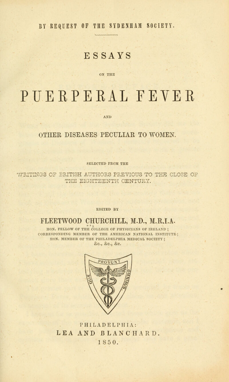 BY REQUEST OF THE SYDENHAM SOCIETY. ESSAYS ON THE PUEKPERAL FEYEK OTHER DISEASES PECULIAR TO WOMEN. SELECTED FROM THE 7/EITINGS of eritish authors previous to the close of THE EIGHTEENTH CENTURY. EDITED BY FLEETWOOD CHURCHILL, M.D., M.R.I.A. HON. FELLOW OF THE COLLEGE OF PHYSICIANS OF IRELAND ; CORRESPONDING MEMBER OF THE AMERICAN NATIONAL INSTITUTE ; HON. MEMBER OF THE PHILADELPHIA MEDICAL SOCIETY : PHILADELPHIA: LEA AND BLAN CHARD.