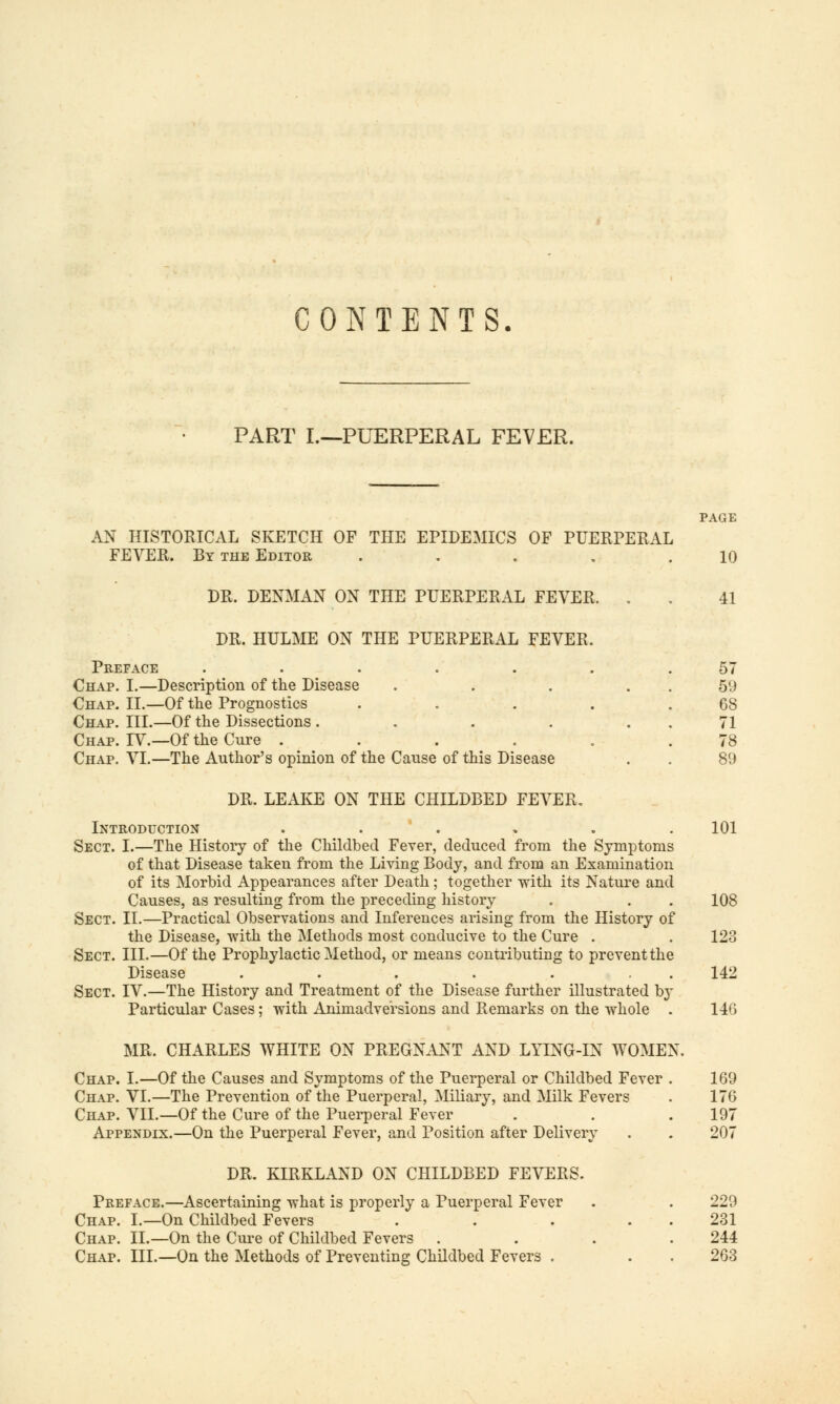 CONTENTS. PART I.—PUERPERAL FEVER. PAGE AN HISTORICAL SKETCH OF THE EPIDEMICS OF PUERPERAL FEVER. By the Editor . . . . .10 DR. DENMAN ON THE PUERPERAL FEVER. . . 41 DR. HULME ON THE PUERPERAL FEVER. Preface . . . . . . .57 Chap. I.—Description of the Disease . . . . 59 Chap. II.—Of the Prognostics . . . . .68 Chap. III.—Of the Dissections. . . . 71 Chap. TV.—Of the Cure . . . . . .78 Chap. VI.—The Author's opinion of the Cause of this Disease . . 89 DR. LEAKE ON THE CHILDBED FEVER. Introduction ...... 101 Sect. I.—The History of the Childbed Fever, deduced from the Symptoms of that Disease taken from the Living Body, and from an Examination of its Morbid Appearances after Death; together with its Nature and Causes, as resulting from the preceding history . . . 108 Sect. II.—Practical Observations and Inferences arising from the History of the Disease, with the Methods most conducive to the Cure . . 123 Sect. III.—Of the Prophylactic Method, or means contributing to prevent the Disease . . . . . . 142 Sect. IV.—The History and Treatment of the Disease further illustrated by Particular Cases; with Animadversions and Remarks on the whole . 146 MR. CHARLES WHITE ON PREGNANT AND LYING-IN WOMEN. Chap. I.—Of the Causes and Symptoms of the Puerperal or Childbed Fever . 169 Chap. VI.—The Prevention of the Puerperal, Miliary, and Milk Fevers . 176 Chap. VII.—Of the Cure of the Puerperal Fever . . . 197 Appendix.—On the Puerperal Fever, and Position after Delivery . . 207 DR. KIRKLAND ON CHILDBED FEVERS. Preface.—Ascertaining what is properly a Puerperal Fever . . 229 Chap. I.—On Childbed Fevers . . . 231 Chap. II.—On the Cure of Childbed Fevers . . . .244 Chap. III.—On the Methods of Preventing Childbed Fevers . 263