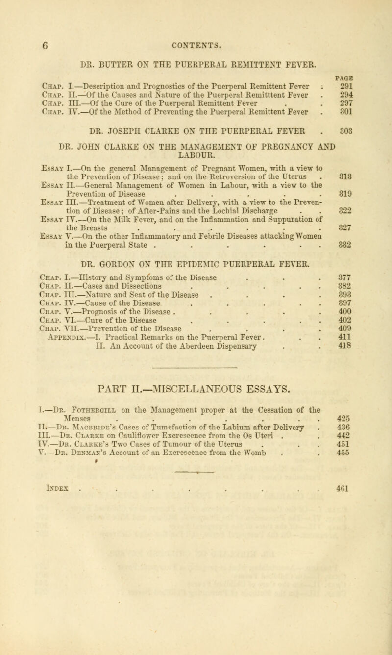 DR. BUTTER ON THE PUERPERAL REMITTENT FEVER. Chap. I.—Description and Prognostics of the Puerperal Remittent Fever Chap. II.—Of the Causes and Nature of the Puerperal Remitttent Fever Chap. III.—Of the Cure of the Puerperal Remittent Fever Chap. IV.—Of the Method of Preventing the Puerperal Remittent Fever PAGE 291 294 297 301 DR. JOSEPH CLARKE ON THE PUERPERAL FEVER . 303 DR. JOHN CLARKE ON THE MANAGEMENT OF PREGNANCY AND LABOUR. Essay I.—On the general Management of Pregnant Women, with a view to the Prevention of Disease ; and on the Retroversion of the Uterus . 313 Essay II.—General Management of Women in Labour, with a view to the Prevention of Disease ..... 319 Essay III.—Treatment of Women after Delivery, with a view to the Preven- tion of Disease ; of After-Pains and the Lochial Discharge . . 322 Essay IV.—On the Milk Fever, and on the Inflammation and Suppuration of the Breasts . . . . . .327 Essay V.—On the other Inflammatory and Febrile Diseases attacking Women in the Puerperal State . . . . 332 DR. GORDON ON THE EPIDEMIC PUERPERAL FEVER. Chap. I.—History and Symptoms of the Disease Chap. II.—Cases and Dissections Chap. III.—Nature and Seat of the Disease Chap. IV.—Cause of the Disease Chap. V.—Prognosis of the Disease . Chap. VI.—Cure of the Disease Chap. VII.—Prevention of the Disease Appendix.—I. Practical Remarks on the Puerperal Fever. II. An Account of the Aberdeen Dispensary 377 382 393 397 400 402 409 m 411 418 PART II.—MISCELLANEOUS ESSAYS. I.—Dp. Fotheegill on the Management proper at the Cessation of the Menses ...... II.—Dr. Macbride's Cases of Tumefaction of the Labium after Delivery III.—Dr. Clarke on Cauliflower Excrescence from the Os Uteri . IV.—Dr. Clarke's Two Cases of Tumour of the Uterus V.—Dr. Dexman's Account of an Excrescence from the Womb 425 436 442 451 455 Index 401