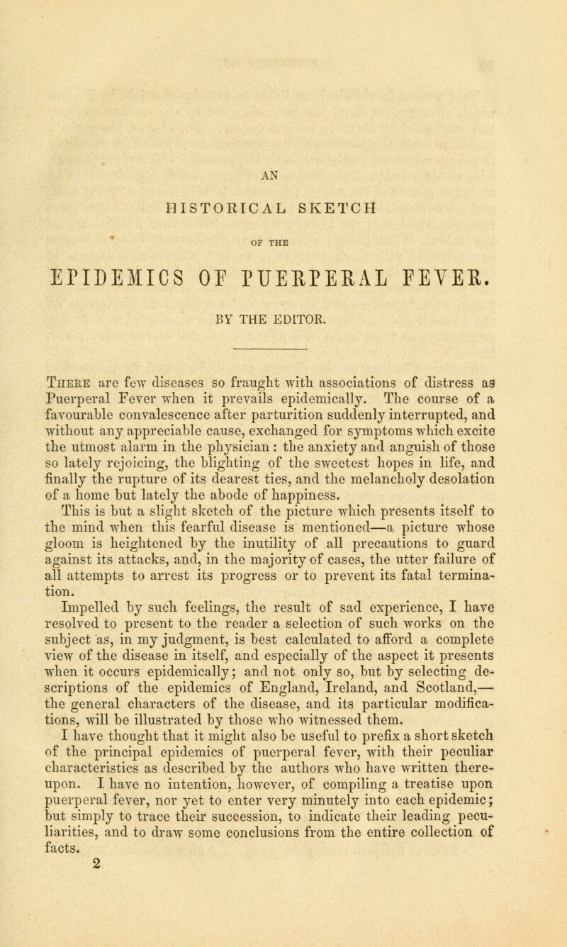 AN HISTORICAL SKETCH OF THE EPIDEMICS OF PUERPERAL FEVER BY THE EDITOR. There are few diseases so fraught with associations of distress as Puerperal Fever when it prevails epidemically. The course of a favourable convalescence after parturition suddenly interrupted, and without any appreciable cause, exchanged for symptoms which excite the utmost alarm in the physician : the anxiety and anguish of those so lately rejoicing, the blighting of the sweetest hopes in life, and finally the rupture of its dearest ties, and the melancholy desolation of a home but lately the abode of happiness. This is but a slight sketch of the picture which presents itself to the mind when this fearful disease is mentioned—a picture whose gloom is heightened by the inutility of all precautions to guard against its attacks, and, in the majority of cases, the utter failure of all attempts to arrest its progress or to prevent its fatal termina- tion. Impelled by such feelings, the result of sad experience, I have resolved to present to the reader a selection of such works on the subject as, in my judgment, is best calculated to afford a complete view of the disease in itself, and especially of the aspect it presents when it occurs epidemically; and not only so, but by selecting de- scriptions of the epidemics of England, Ireland, and Scotland,— the general characters of the disease, and its particular modifica- tions, will be illustrated by those who witnessed them. I have thought that it might also be useful to prefix a short sketch of the principal epidemics of puerperal fever, with their peculiar characteristics as described by the authors who have written there- upon. I have no intention, however, of compiling a treatise upon puerperal fever, nor yet to enter very minutely into each epidemic; but simply to trace their succession, to indicate their leading pecu- liarities, and to draw some conclusions from the entire collection of facts.