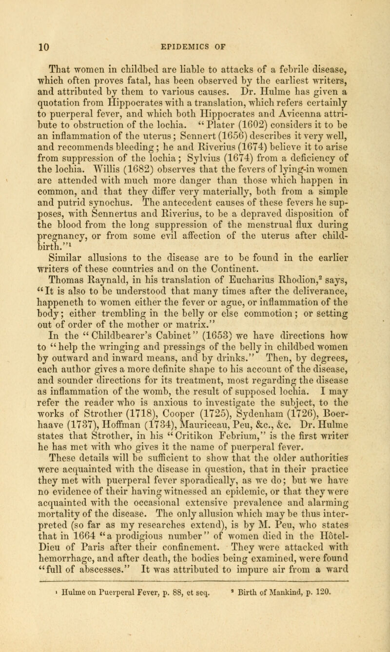 That women in childbed are liable to attacks of a febrile disease, which often proves fatal, has been observed by the earliest writers, and attributed by them to various causes. Dr. Hulme has given a quotation from Hippocrates with a translation, which refers certainly to puerperal fever, and which both Hippocrates and Avicenna attri- bute to obstruction of the lochia.  Plater (1602) considers it to be an inflammation of the uterus; Sennert (1656) describes it very well, and recommends bleeding ; he and Riverius (1674) believe it to arise from suppression of the lochia; Sylvius (1674) from a deficiency of the lochia. Willis (1682) observes that the fevers of lying-in women are attended with much more danger than those which happen in common, and that they differ very materially, both from a simple and putrid synochus. The antecedent causes of these fevers he sup- poses, with Sennertus and Riverius, to be a depraved disposition of the blood from the long suppression of the menstrual flux during pregnancy, or from some evil affection of the uterus after child- birth.1 Similar allusions to the disease are to be found in the earlier writers of these countries and on the Continent. Thomas Raynald, in his translation of Eucharius Rhodion,2 says, It is also to be understood that many times after the deliverance, happeneth to women either the fever or ague, or inflammation of the body; either trembling in the belly or else commotion; or setting out of order of the mother or matrix. In the  Childbearer's Cabinet (1653) we have directions how to help the wringing and pressings of the belly in childbed women by outward and inward means, and by drinks. Then, by degrees, each author gives a more definite shape to his account of the disease, and sounder directions for its treatment, most regarding the disease as inflammation of the womb, the result of supposed lochia. I may refer the reader who is anxious to investigate the subject, to the works of Strother (1718), Cooper (1725), Sydenham (1726), Boer- haave (1737), Hoffman (1734), Mauriceau, Peu, &c, &c. Dr. Hulme states that Strother, in his Critikon Febrium, is the first writer he has met with who gives it the name of puerperal fever. These details will be sufficient to show that the older authorities were acquainted with the disease in question, that in their practice they met with puerperal fever sporadically, as we do; but we have no evidence of their having witnessed an epidemic, or that they were acquainted with the occasional extensive prevalence and alarming mortality of the disease. The only allusion which may be thus inter- preted (so far as my researches extend), is by M. Peu, who states that in 1664 a prodigious number of women died in the Hotel- Dieu of Paris after their confinement. They were attacked with hemorrhage, and after death, the bodies being examined, were found full of abscesses. It was attributed to impure air from a ward « Hulme on Puerperal Fever, p. 88, et seq. a Birth of Mankind, p. 120.