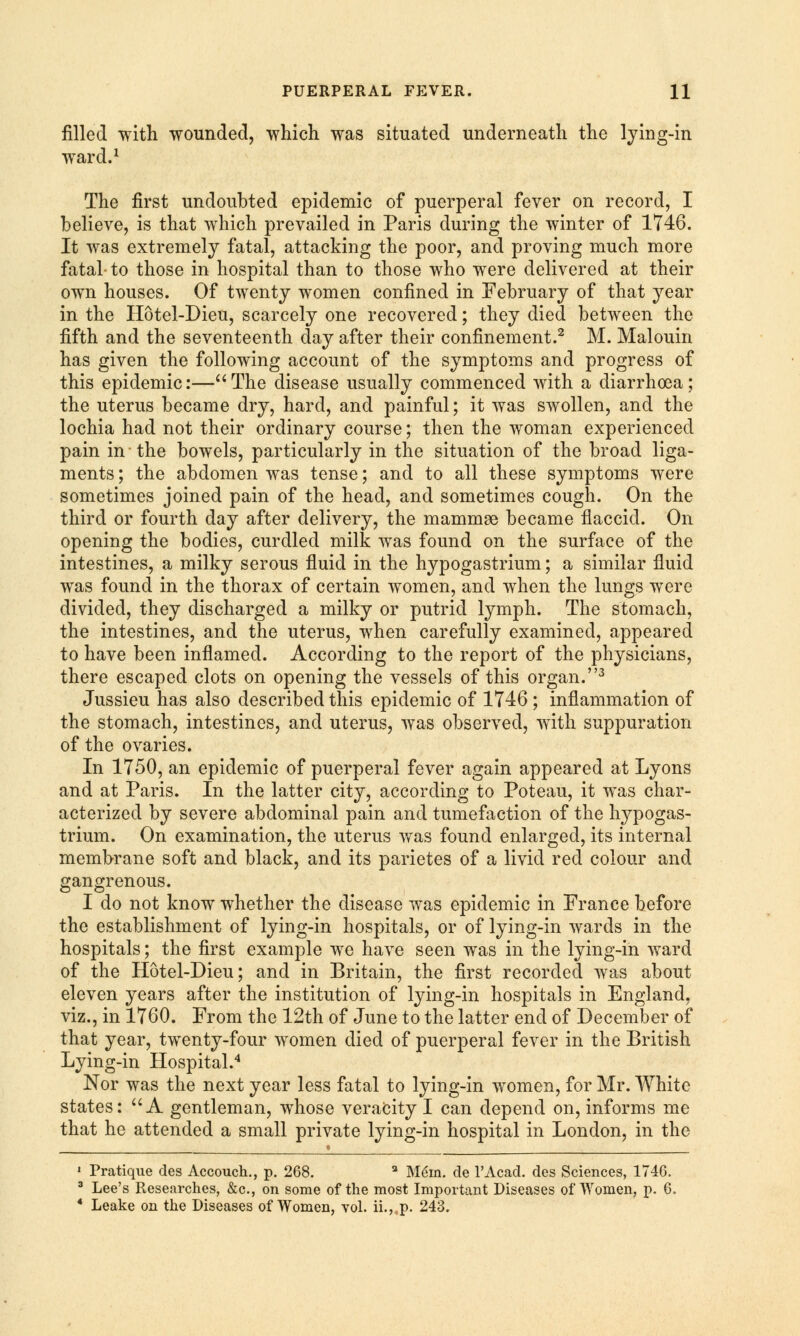 filled with wounded, which was situated underneath the lying-in ward.1 The first undoubted epidemic of puerperal fever on record, I believe, is that which prevailed in Paris during the winter of 1746. It was extremely fatal, attacking the poor, and proving much more fatal to those in hospital than to those who were delivered at their own houses. Of twenty women confined in February of that year in the Hotel-Dieu, scarcely one recovered; they died between the fifth and the seventeenth day after their confinement.2 M. Malouin has given the following account of the symptoms and progress of this epidemic:—The disease usually commenced with a diarrhoea; the uterus became dry, hard, and painful; it was swollen, and the lochia had not their ordinary course; then the woman experienced pain in the bowels, particularly in the situation of the broad liga- ments ; the abdomen was tense; and to all these symptoms were sometimes joined pain of the head, and sometimes cough. On the third or fourth day after delivery, the mammae became flaccid. On opening the bodies, curdled milk was found on the surface of the intestines, a milky serous fluid in the hypogastrium; a similar fluid was found in the thorax of certain women, and when the lungs were divided, they discharged a milky or putrid lymph. The stomach, the intestines, and the uterus, when carefully examined, appeared to have been inflamed. According to the report of the physicians, there escaped clots on opening the vessels of this organ.3 Jussieu has also described this epidemic of 1746 ; inflammation of the stomach, intestines, and uterus, was observed, with suppuration of the ovaries. In 1750, an epidemic of puerperal fever again appeared at Lyons and at Paris. In the latter city, according to Poteau, it was char- acterized by severe abdominal pain and tumefaction of the hypogas- trium. On examination, the uterus was found enlarged, its internal membrane soft and black, and its parietes of a livid red colour and gangrenous. I do not know whether the disease was epidemic in France before the establishment of lying-in hospitals, or of lying-in wards in the hospitals; the first example we have seen was in the lying-in ward of the Hotel-Dieu; and in Britain, the first recorded was about eleven years after the institution of lying-in hospitals in England, viz., in 1760. From the 12th of June to the latter end of December of that year, twenty-four women died of puerperal fever in the British Lying-in Hospital.4 Nor was the next year less fatal to lying-in women, for Mr. White states: A gentleman, whose veracity I can depend on, informs me that he attended a small private lying-in hospital in London, in the 1 Pratique cles Accouch., p. 268. a Mem. de l'Acad. des Sciences, 1746. 3 Lee's Researches, &c, on some of the most Important Diseases of Women, p. 6, 4 Leake on the Diseases of Women, vol. ii., p. 243.