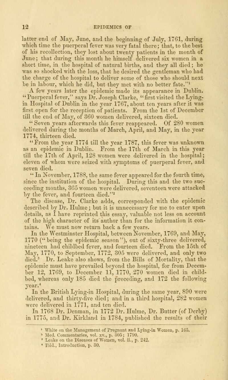 latter end of May, June, and the beginning of July, 1761, during which time the puerperal fever was very fatal there; that, to the best of his recollection, they lost about twenty patients in the month of June; that during this month he himself delivered six women in a short time, in the hospital of natural births, and they all died; he was so shocked with the loss, that he desired the gentleman who had the charge of the hospital to deliver some of those who should next be in labour, which he did, but they met with no better fate.1 A few years later the epidemic made its appearance in Dublin. Puerperal fever, says Dr. Joseph Clarke, first visited the Lying- in Hospital of Dublin in the year 1767, about ten years after it was first open for the reception of patients. From the 1st of December till the end of May, of 360 women delivered, sixteen died.  Seven years afterwards this fever reappeared. Of 280 women delivered during the months of March, April, and May, in the year 1774, thirteen died. From the year 1774 till the year 1787, this fever was unknown as an epidemic in Dublin. From the 17th of March in this year till the 17th of April, 128 women were delivered in the hospital; eleven of whom were seized with symptoms of puerperal fever, and seven died.  In November, 1788, the same fever appeared for the fourth time, since the institution of the hospital. During this and the two suc- ceeding months, 365 women were delivered, seventeen were attacked by the fever, and fourteen died.2 The disease, Dr. Clarke adds, corresponded with the epidemic described by Dr. Hulme; but it is unnecessary for me to enter upon details, as I have reprinted this essay, valuable not less on account of the high character of its author than for the information it con- tains. We must now return back a few years. In the Westminster Hospital, between November, 1769, and May, 1770 (being the epidemic season), out of sixty-three delivered, nineteen had childbed fever, and fourteen died. From the 15th of May, 1770, to September, 1772, 305 were delivered, and only two died.3 Dr. Leake also shows, from the Bills of Mortality, that the epidemic must have prevailed beyond the hospital, for from Decem- ber 12, 1769, to December 11, 1770, 270 women died in child- bed, whereas only 185 died the preceding, and 172 the following year.4 In the British Lying-in Hospital, during the same year, 890 were delivered, and thirty-live died; and in a third hospital, 282 women were delivered in 1771, and ten died. In 1768 Dr. Denman, in 1772 Dr. Hulme, Dr. Butter (of Derby) in 1775, and Dr. Kirkland in 1784, published the results of their 1 White on the Management of Pregnant and Lying-in Women, p. 1G-5. ' Med. Commentaries, vol. xv., p. 305; 1790. 3 Leake on the Diseases of \ 4 Ibid., Introduction, p. 30.