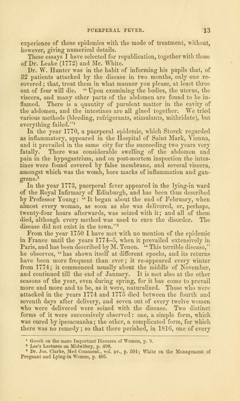 experience of these epidemics with the mode of treatment, without, however, giving numerical details. These essays I have selected for republication, together with those of Dr. Leake (1772) and Mr. White. Dr. W. Hunter was in the habit of informing his pupils that, of 32 patients attacked by the disease in two months, only one re- covered ; that, treat them in what manner you please, at least three out of four will die.  Upon examining the bodies, the uterus, the viscera, and many other parts of the abdomen are found to be in- flamed. There is a quantity of purulent matter in the cavity of the abdomen, and the intestines are all glued together. We tried various methods (bleeding, refrigerants, stimulants, mithridate), but everything failed.1 In the year 1770, a puerperal epidemic, which Storck regarded as inflammatory, appeared in the Hospital of Saint Mark, Vienna, and it prevailed in the same city for the succeeding two years very fatally. There was considerable swelling of the abdomen and pain in the hypogastrium, and on post-mortem inspection the intes- tines were found covered by false membrane, and several viscera, amongst which was the womb, bore marks of inflammation and gan- grene.2 In the year 1773, puerperal fever appeared in the lying-in ward of the Royal Infirmary of Edinburgh, and has been thus described by Professor Young: It began about the end of February, when almost every woman, as soon as she was delivered, or, perhaps, twenty-four hours afterwards, was seized with it; and all of them died, although every method was used to cure the disorder. The disease did not exist in the town.3 From the year 1750 I have met with no mention of the epidemic in France until the years 1774-5, when it prevailed extensively in Paris, and has been described by M. Tenon.  This terrible disease, he observes,  has shown itself at different epochs, and its returns have been more frequent than ever; it re-appeared every winter from 1774; it commenced usually about the middle of November, and continued till the end of January. It is met also at the other seasons of the year, even during spring, for it has come to prevail more and more and to be, as it were, naturalized. Those who were attacked in the years 1774 and 1775 died between the fourth and seventh days after delivery, and seven out of every twelve women who were delivered were seized with the disease. Two distinct forms of it were successively observed: one, a simple form, which was cured by ipecacuanha; the other, a complicated form, for which there was no remedy; so that there perished, in 1816, one of every 1 Goocli on the more Important Diseases of Women, p. 9. a Lee's Lectures on Midwifery, p. 498. * Dr. Jos. Clarke, Med Comment., vol. xy., p. 301; Wliite on the Management of Pregnant and Lying-in Women, p. 405.