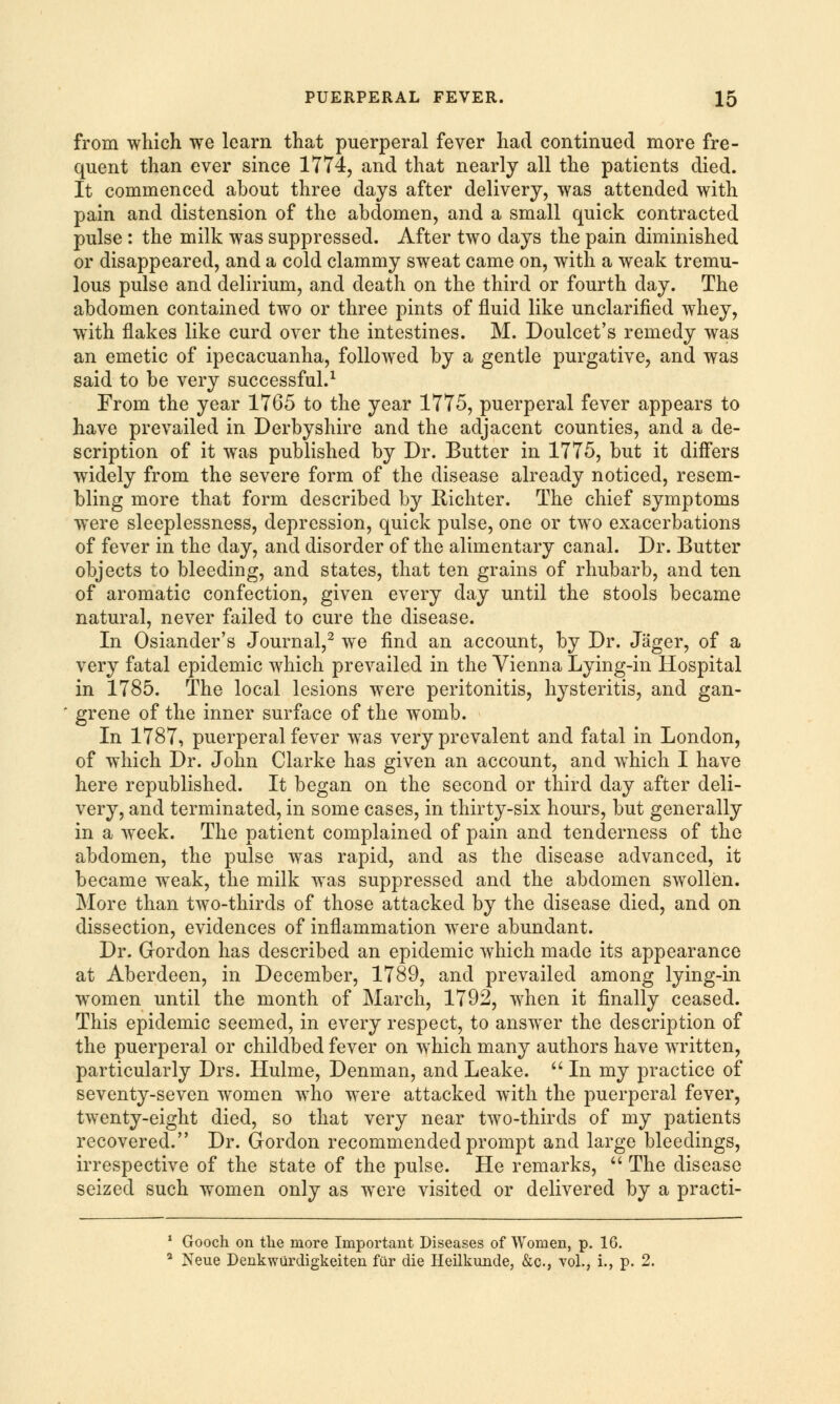 from which we learn that puerperal fever had continued more fre- quent than ever since 1774, and that nearly all the patients died. It commenced about three days after delivery, was attended with pain and distension of the abdomen, and a small quick contracted pulse : the milk was suppressed. After two days the pain diminished or disappeared, and a cold clammy sweat came on, with a weak tremu- lous pulse and delirium, and death on the third or fourth day. The abdomen contained two or three pints of fluid like unclarified whey, wTith flakes like curd over the intestines. M. Doulcet's remedy was an emetic of ipecacuanha, followed by a gentle purgative, and was said to be very successful.1 From the year 1765 to the year 1775, puerperal fever appears to have prevailed in Derbyshire and the adjacent counties, and a de- scription of it was published by Dr. Butter in 1775, but it differs widely from the severe form of the disease already noticed, resem- bling more that form described by Richter. The chief symptoms were sleeplessness, depression, quick pulse, one or two exacerbations of fever in the day, and disorder of the alimentary canal. Dr. Butter objects to bleeding, and states, that ten grains of rhubarb, and ten of aromatic confection, given every day until the stools became natural, never failed to cure the disease. In Osiander's Journal,2 we find an account, by Dr. Jager, of a very fatal epidemic which prevailed in the Vienna Lying-in Hospital in 1785. The local lesions were peritonitis, hysteritis, and gan- grene of the inner surface of the womb. In 1787, puerperal fever was very prevalent and fatal in London, of which Dr. John Clarke has given an account, and which I have here republished. It began on the second or third day after deli- very, and terminated, in some cases, in thirty-six hours, but generally in a week. The patient complained of pain and tenderness of the abdomen, the pulse was rapid, and as the disease advanced, it became weak, the milk was suppressed and the abdomen swollen. More than two-thirds of those attacked by the disease died, and on dissection, evidences of inflammation were abundant. Dr. Gordon has described an epidemic which made its appearance at Aberdeen, in December, 1789, and prevailed among lying-in wTomen until the month of March, 1792, when it finally ceased. This epidemic seemed, in every respect, to answer the description of the puerperal or childbed fever on which many authors have written, particularly Drs. Hulme, Denman, and Leake.  In my practice of seventy-seven women who were attacked with the puerperal fever, twenty-eight died, so that very near two-thirds of my patients recovered. Dr. Gordon recommended prompt and large bleedings, irrespective of the state of the pulse. He remarks,  The disease seized such women only as were visited or delivered by a practi- 1 Gooch on the more Important Diseases of Women, p. 16. a Neue Denkwurdigkeiten fur die Heilkunde, &c., vol., i., p. 2.