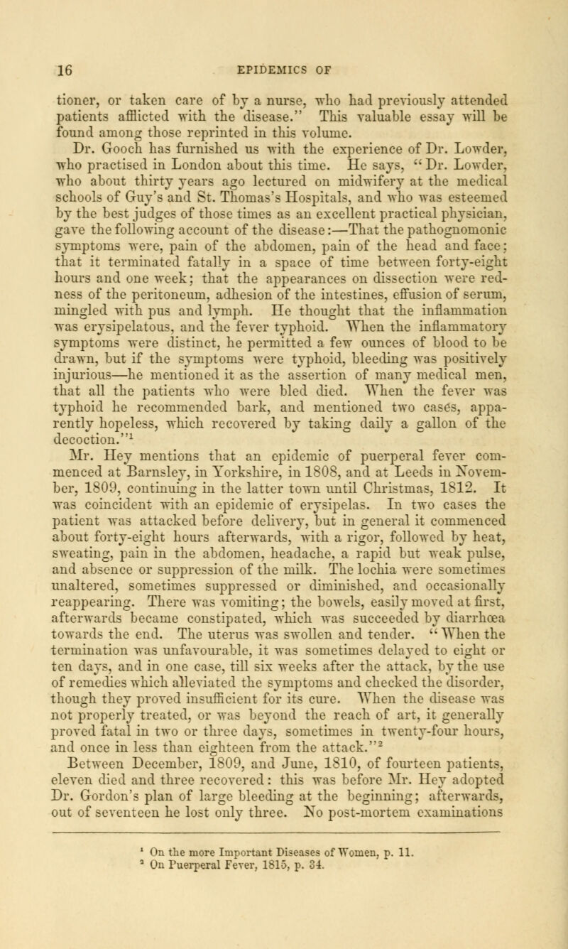 tioner, or taken care of by a nurse, who had previously attended patients afflicted with the disease. This valuable essay will be found among those reprinted in this volume. Dr. Gooch has furnished us with the experience of Dr. Lowder, who practised in London about this time. He says,  Dr. Lowder. who about thirty years ago lectured on midwifery at the medical schools of Guy's and St. Thomas's Hospitals, and who was esteemed by the best judges of those times as an excellent practical physician, gave the following account of the disease:—That the pathognomonic symptoms were, pain of the abdomen, pain of the head and face: that it terminated fatally in a space of time between forty-eight hours and one week: that the appearances on dissection were red- ness of the peritoneum, adhesion of the intestines, effusion of serum, mingled with pus and lymph. He thought that the inflammation was erysipelatous, and the fever typhoid. When the inflammatory symptoms were distinct, he permitted a few ounces of blood to be drawn, but if the symptoms were typhoid, bleeding was positively injurious—he mentioned it as the assertion of many medical men, that all the patients who were bled died. When the fever was typhoid he recommended bark, and mentioned two cases, appa- rently hopeless, which recovered by taking daily a gallon of the decoction.1 Mr. Hey mentions that an epidemic of puerperal fever com- menced at Barnsley, in Yorkshire, in 1808, and at Leeds in Novem- ber, 1809, continuing in the latter town until Christmas, 1812. It was coincident with an epidemic of erysipelas. In two cases the patient was attacked before delivery, but in general it commenced about forty-eight hours afterwards, with a rigor, followed by heat, sweating, pain in the abdomen, headache, a rapid but weak pulse, and absence or suppression of the milk. The lochia were sometimes unaltered, sometimes suppressed or diminished, and occasionally reappearing. There was vomiting; the bowels, easily moved at first, afterwards became constipated, which was succeeded by diarrhoea towards the end. The uterus was swollen and tender.  When the termination was unfavourable, it was sometimes delaved to eight or ten days, and in one case, till six weeks after the attack, by the use of remedies which alleviated the symptoms and checked the disorder, though they proved insufficient for its cure. When the disease was not properly treated, or was beyond the reach of art, it generally proved fatal in two or three days, sometimes in twenty-four hours, and once in less than eighteen from the attack.2 Between December, 1809, and June, 1810, of fourteen patients, eleven died and three recovered: this was before Mr. Hey adopted Dr. Gordon's plan of large bleeding at the beginning; afterwards, out of seventeen he lost only three. No post-mortem examinations On the more Important Diseases of Women, p. 11. On Puerperal Fever, 1815, p. 34.