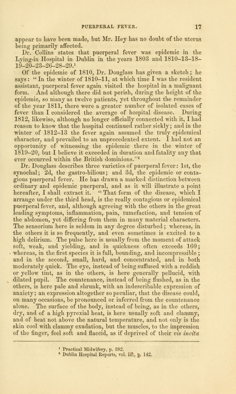 appear to have been made, but Mr. Hey has no doubt of the uterus being primarily affected. Dr. Collins states that puerperal fever was epidemic in the Lying-in Hospital in Dublin in the years 1803 and 1810-13-18- 19-20-23-26-28-29.1 Of the epidemic of 1810, Dr. Douglass has given a sketch; he says :  In the winter of 1810-11, at which time I was the resident assistant, puerperal fever again visited the hospital in a malignant form. And although there did not perish, during the height of the epidemic, so many as twelve patients, yet throughout the remainder of the year 1811, there were a greater number of isolated cases of fever than I considered the average of hospital disease. During 1812, likewise, although no longer officially connected with it, I had reason to know that the hospital continued rather sickly; and in the winter of 1812-13 the fever again assumed the truly epidemical character, and prevailed to an unprecedented extent. I had not an opportunity of witnessing the epidemic there in the winter of 1819-20, but I believe it exceeded in duration and fatality any that ever occurred within the British dominions.2 Dr. Douglass describes three varieties of puerperal fever: 1st, the synochal; 2d, the gastro-bilious; and 3d, the epidemic or conta- gious puerperal fever. He has drawn a marked distinction between ordinary and epidemic puerperal, and as it will illustrate a point hereafter, I shall extract it.  That form of the disease, which I arrange under the third head, is the really contagious or epidemical puerperal fever, and, although agreeing with the others in the great leading symptoms, inflammation, pain, tumefaction, and tension of the abdomen, yet differing from them in many material characters. The sensorium here is seldom in any degree disturbed; whereas, in the others it is so frequently, and even sometimes is excited to a high delirium. The pulse here is usually from the moment of attack soft, weak, and yielding, and in quickness often exceeds 160; whereas, in the first species it is full, bounding, and incompressible ; and in the second, small, hard, and concentrated, and in both moderately quick. The eye, instead of being suffused with a reddish or yellow tint, as in the others, is here generally pellucid, with dilated pupil. The countenance, instead of being flushed, as in the others, is here pale and shrunk, with an indescribable expression of anxiety; an expression altogether so peculiar, that the disease could, on many occasions, be pronounced or inferred from the countenance alone. The surface of the body, instead of being, as in the others, dry, and of a high pyrexial heat, is here usually soft and clammy, and of heat not above the natural temperature, and not only is the skin cool with clammy exudation, but the muscles, to the impression of the finger, feel soft and flaccid, as if deprived of their vis incita 1 Practical Midwifery, p. 382. 3 Dublin Hospital Reports, vol. iifc, p. 142.