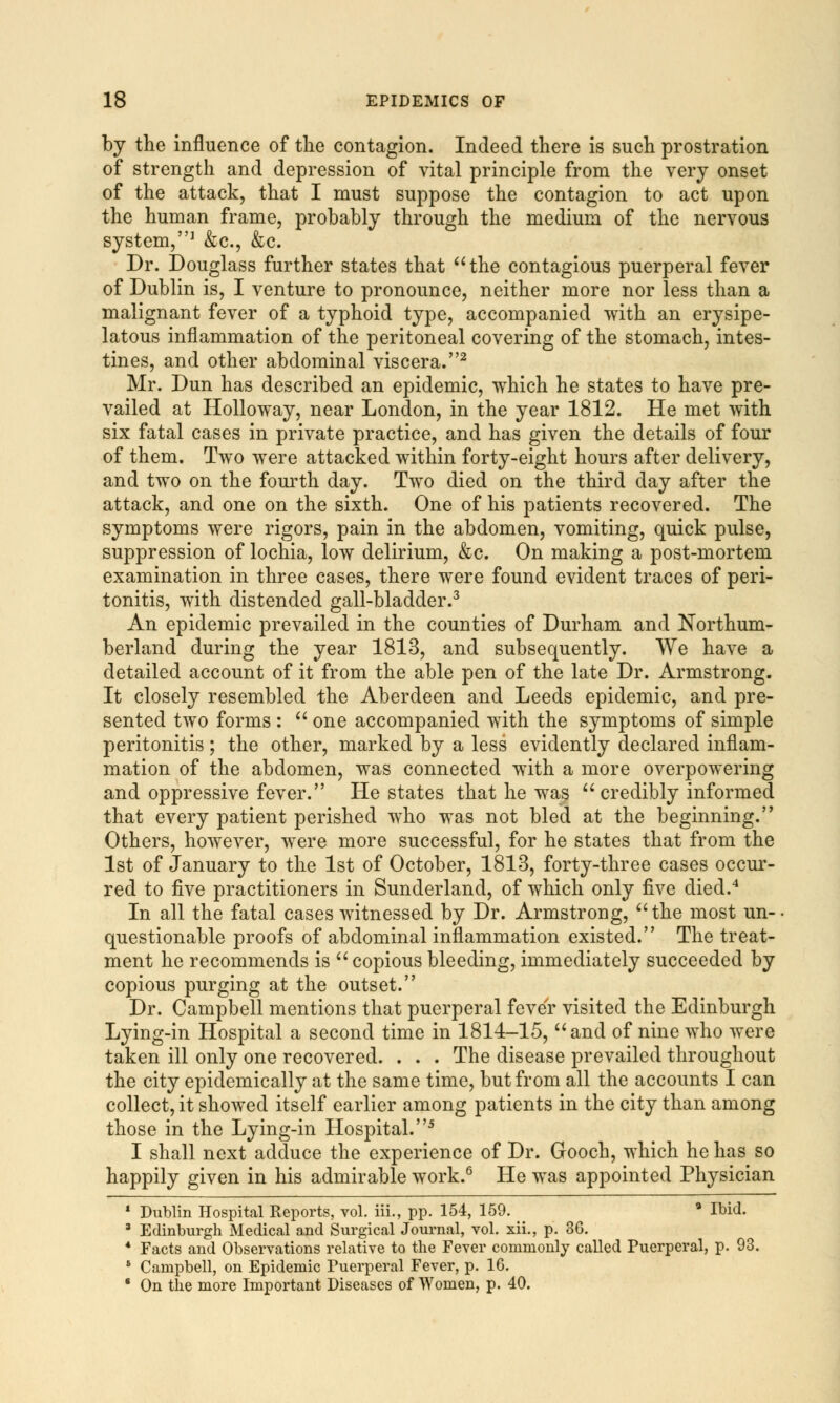 by the influence of the contagion. Indeed there is such prostration of strength and depression of vital principle from the very onset of the attack, that I must suppose the contagion to act upon the human frame, probably through the medium of the nervous system,1 &c, &c. Dr. Douglass further states that the contagious puerperal fever of Dublin is, I venture to pronounce, neither more nor less than a malignant fever of a typhoid type, accompanied with an erysipe- latous inflammation of the peritoneal covering of the stomach, intes- tines, and other abdominal viscera.2 Mr. Dun has described an epidemic, which he states to have pre- vailed at Holloway, near London, in the year 1812. He met with six fatal cases in private practice, and has given the details of four of them. Two were attacked within forty-eight hours after delivery, and two on the fourth day. Two died on the third day after the attack, and one on the sixth. One of his patients recovered. The symptoms were rigors, pain in the abdomen, vomiting, quick pulse, suppression of lochia, low delirium, &c. On making a post-mortem examination in three cases, there were found evident traces of peri- tonitis, with distended gall-bladder.3 An epidemic prevailed in the counties of Durham and Northum- berland during the year 1813, and subsequently. We have a detailed account of it from the able pen of the late Dr. Armstrong. It closely resembled the Aberdeen and Leeds epidemic, and pre- sented two forms :  one accompanied with the symptoms of simple peritonitis; the other, marked by a less evidently declared inflam- mation of the abdomen, was connected with a more overpowering and oppressive fever. He states that he was credibly informed that every patient perished who was not bled at the beginning. Others, however, were more successful, for he states that from the 1st of January to the 1st of October, 1813, forty-three cases occur- red to five practitioners in Sunderland, of which only five died.4 In all the fatal cases witnessed by Dr. Armstrong, the most un- questionable proofs of abdominal inflammation existed. The treat- ment he recommends is copious bleeding, immediately succeeded by copious purging at the outset. Dr. Campbell mentions that puerperal fever visited the Edinburgh Lying-in Hospital a second time in 1814-15, and of nine who were taken ill only one recovered. . . . The disease prevailed throughout the city epidemically at the same time, but from all the accounts I can collect, it showed itself earlier among patients in the city than among those in the Lying-in Hospital.5 I shall next adduce the experience of Dr. Gooch, which he has so happily given in his admirable work.6 He was appointed Physician 1 Dublin Hospital Keports, vol. iii., pp. 154, 159. a Ibid. 3 Edinburgh Medical and Surgical Journal, vol. xii., p. 36. 4 Facts and Observations relative to the Fever commonly called Puerperal, p. 93. 8 Campbell, on Epidemic Puerperal Fever, p. 16. * On the more Important Diseases of Women, p. 40.