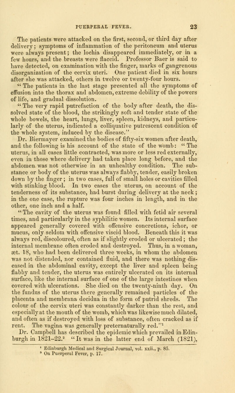 The patients were attacked on the first, second, or third day after delivery; symptoms of inflammation of the peritoneum and uterus were always present; the lochia disappeared immediately, or in a few hours, and the breasts were flaccid. Professor Baer is said to have detected, on examination with the finger, marks of gangrenous disorganization of the cervix uteri. One patient died in six hours after she was attacked, others in twelve or twenty-four hours. u The patients in the last stage presented all the symptoms of effusion into the thorax and abdomen, extreme debility of the powers of life, and gradual dissolution.  The very rapid putrefaction of the body after death, the dis- solved state of the blood, the strikingly soft and tender state of the whole bowels, the heart, lungs, liver, spleen, kidneys, and particu- larly of the uterus, indicated a colliquative putrescent condition of the whole system, induced by the disease. Dr. Biermayer examined the bodies of fifty-six women after death, and the following is his account of the state of the womb:  The uterus, in all cases little contracted, was more or less red externally, even in those where delivery had taken place long before, and the abdomen was not otherwise in an unhealthy condition. The sub- stance or body of the uterus was always flabby, tender, easily broken down by the finger ; in two cases, full of small holes or cavities filled with stinking blood. In two cases the uterus, on account of the tenderness of its substance, had burst during delivery at the neck; in the one case, the rupture was four inches in length, and in the other, one inch and a half.  The cavity of the uterus was found filled with fetid air several times, and particularly in the syphilitic women. Its internal surface appeared generally covered with offensive concretions, ichor, or mucus, only seldom with offensive viscid blood. Beneath this it was always reel, discoloured, often as if slightly eroded or ulcerated ; the internal membrane often eroded and destroyed. Thus, in a woman, set. 18, who had been delivered three weeks, in whom the abdomen was not distended, nor contained fluid, and there was nothing dis- eased in the abdominal cavity, except the liver and spleen being flabby and tender, the uterus was entirely ulcerated on its internal surface, like the internal surface of one of the large intestines when covered with ulcerations. She died on the twenty-ninth day. On the fundus of the uterus there generally remained particles of the placenta and membrana decidua in the form of putrid shreds. The colour of the cervix uteri was constantly darker than the rest, and especially at the mouth of the womb, which was likewise much dilated, and often as if destroyed with loss of substance, often cracked as if rent. The vagina was generally preternaturally red.1 Dr. Campbell has described the epidemic which prevailed in Edin- burgh in 1821-22.2 It was in the latter end of March (1821), 1 Edinburgh Medical and Surgical Journal, vol. xxii., p. 85. 3 On Puerperal Fever, p. 17.