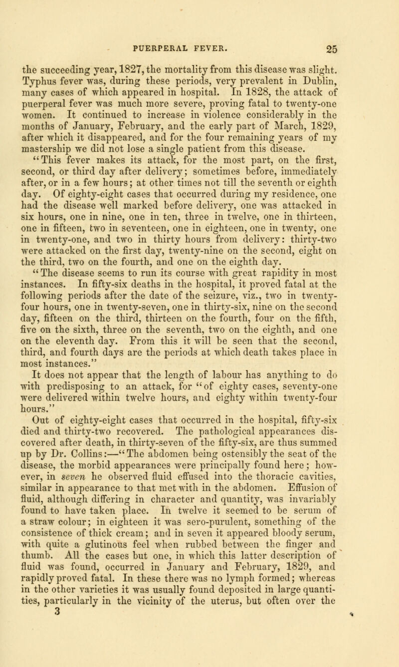the succeeding year, 1827, the mortality from this disease was slight. Typhus fever was, during these periods, very prevalent in Dublin, many cases of which appeared in hospital. In 1828, the attack of puerperal fever was much more severe, proving fatal to twenty-one women. It continued to increase in violence considerably in the months of January, February, and the early part of March, 1829, after which it disappeared, and for the four remaining years of my mastership we did not lose a single patient from this disease. This fever makes its attack, for the most part, on the first, second, or third day after delivery; sometimes before, immediately after, or in a few hours; at other times not till the seventh or eighth day. Of eighty-eight cases that occurred during my residence, one had the disease well marked before delivery, one was attacked in six hours, one in nine, one in ten, three in twelve, one in thirteen, one in fifteen, two in seventeen, one in eighteen, one in twenty, one in twenty-one, and two in thirty hours from delivery: thirty-two were attacked on the first day, twenty-nine on the second, eight on the third, two on the fourth, and one on the eighth day. The disease seems to run its course with great rapidity in most instances. In fifty-six deaths in the hospital, it proved fatal at the following periods after the date of the seizure, viz., two in twenty- four hours, one in twenty-seven, one in thirty-six, nine on the second day, fifteen on the third, thirteen on the fourth, four on the fifth, five on the sixth, three on the seventh, two on the eighth, and one on the eleventh day. From this it will be seen that the second, third, and fourth days are the periods at which death takes place in most instances. It does not appear that the length of labour has anything to do with predisposing to an attack, for of eighty cases, seventy-one were delivered within twelve hours, and eighty within twenty-four hours. Out of eighty-eight cases that occurred in the hospital, fifty-six died and thirty-two recovered. The pathological appearances dis- covered after death, in thirty-seven of the fifty-six, are thus summed up by Dr. Collins:—The abdomen being ostensibly the seat of the disease, the morbid appearances were principally found here; how- ever, in seven he observed fluid effused into the thoracic cavities, similar in appearance to that met with in the abdomen. Effusion of fluid, although differing in character and quantity, was invariably found to have taken place. In twelve it seemed to be serum of a straw colour; in eighteen it was sero-purulent, something of the consistence of thick cream; and in seven it appeared bloody serum, with quite a glutinous feel when rubbed between the finger and thumb. All the cases but one, in which this latter description of fluid was found, occurred in January and February, 1829, and rapidly proved fatal. In these there was no lymph formed; whereas in the other varieties it was usually found deposited in large quanti- ties, particularly in the vicinity of the uterus, but often over the 3
