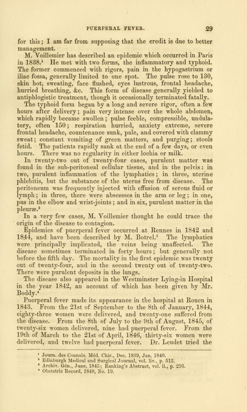 for this; I am far from supposing that the credit is due to better management. M. Voillemier has described an epidemic which occurred in Paris in 1838.1 He met with two forms, the inflammatory and typhoid. The former commenced with rigors, pain in the hypogastrium or iliac fossa, generally limited to one spot. The pulse rose to 130, skin hot, sweating, face flushed, eyes lustrous, frontal headache, hurried breathing, &c. This form of disease generally yielded to antiphlogistic treatment, though it occasionally terminated fatally. The typhoid form began by a long and severe rigor, often a few hours after delivery; pain very intense over the whole abdomen, which rapidly became swollen; pulse feeble, compressible, undula- tory, often 150; respiration hurried, anxiety extreme, severe frontal headache, countenance sunk, pale, and covered with clammy sweat; constant vomiting of green matters, and purging; stools fetid. The patients rapidly sank at the end of a few days, or even hours. There was no regularity in either lochia or milk. In twenty-two out of twenty-four cases, purulent matter was found in the sub-peritoneal cellular tissue, and in the pelvis: in two, purulent inflammation of the lymphatics ; in three, uterine phlebitis, but the substance of the uterus free from disease. The peritoneum was frequently injected with effusion of serous fluid or lymph; in three, there were abscesses in the arm or leg; in one, pus in the elbow and wrist-joints; and in six, purulent matter in the pleurae.2 In a very few cases, M. Voillemier thought he could trace the origin of the disease to contagion. Epidemics of puerperal fever occurred at Rennes in 1842 and 1844, and have been described by M. Botrel.3 The lymphatics were principally implicated, the veins being unaffected. The disease sometimes terminated in forty hours; but generally not before the fifth day. The mortality in the first epidemic was twenty out of twenty-four, and in the second twenty out of twenty-two. There were purulent deposits in the lungs. The disease also appeared in the Westminster Lying-in Hospital in the year 1842, an account of which has been given by Mr. Boddy.4 Puerperal fever made its appearance in the hospital at Rouen in 1843. From the 21st of September to the 8th of January, 1844, eighty-three women were delivered, and twenty-one suffered from the disease. From the 8th of July to the 9th of August, 1845, of twenty-six women delivered, nine had puerperal fever. From the 19th of March to the 21st of April, 1846, thirty-six women were delivered, and twelve had puerperal fever. Dr. Leudet tried the 1 Journ. des Connois. Med. Chir., Dec. 1839, Jan. 1840. 3 Edinburgh Medical and Surgical Journal, vol. liv., p. 513. ■ Archiv. Gen., June, 1845; Ranking's Abstract, vol. ii., p. 293. 4 Obstetric Record, 1848, No. 19.