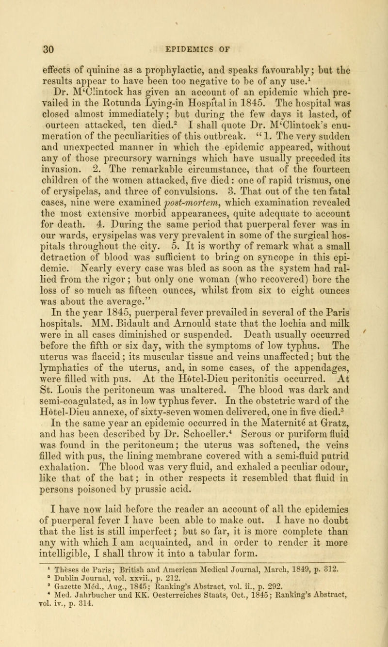 effects of quinine as a prophylactic, and speaks favourably; but the results appear to have been too negative to be of any use.1 Dr. M'CIintock has given an account of an epidemic which pre- vailed in the Rotunda Lying-in Hospital in 1845. The hospital was closed almost immediately; but during the few days it lasted, of ourteen attacked, ten died.2 I shall quote Dr. M'Clintock's enu- meration of the peculiarities of this outbreak.  1. The very sudden and unexpected manner in which the epidemic appeared, without any of those precursory warnings which have usually preceded its invasion. 2. The remarkable circumstance, that of the fourteen children of the women attacked, five died: one of rapid trismus, one of erysipelas, and three of convulsions. 3. That out of the ten fatal cases, nine were examined post-mortem, which examination revealed the most extensive morbid appearances, quite adequate to account for death. 4. During the same period that puerperal fever was in our wards, erysipelas was very prevalent in some of the surgical hos- pitals throughout the city. 5. It is worthy of remark what a small detraction of blood was sufficient to bring on syncope in this epi- demic. Nearly every case was bled as soon as the system had ral- lied from the rigor; but only one woman (who recovered) bore the loss of so much as fifteen ounces, whilst from six to eight ounces was about the average. In the year 1845, puerperal fever prevailed in several of the Paris hospitals. MM. Bidault and Arnould state that the lochia and milk were in all cases diminished or suspended. Death usually occurred before the fifth or six day, with the symptoms of low typhus. The uterus was flaccid; its muscular tissue and veins unaffected; but the lymphatics of the uterus, and, in some cases, of the appendages, were filled with pus. At the Hotel-Dieu peritonitis occurred. At St. Louis the peritoneum was unaltered. The blood was dark and semi-coagulated, as in low typhus fever. In the obstetric ward of the Hotel-Dieu annexe, of sixty-seven women delivered, one in five died.3 In the same year an epidemic occurred in the Maternite at Gratz, and has been described by Dr. Schoeller.4 Serous or puriform fluid was found in the peritoneum; the uterus was softened, the veins filled with pus, the lining membrane covered with a semi-fluid putrid exhalation. The blood was very fluid, and exhaled a peculiar odour, like that of the bat; in other respects it resembled that fluid in persons poisoned by prussic acid. I have now laid before the reader an account of all the epidemics of puerperal fever I have been able to make out. I have no doubt that the list is still imperfect; but so far, it is more complete than any with which I am acquainted, and in order to render it more intelligible, I shall throw it into a tabular form. 1 Theses de Paris; British and American Medical Journal, March, 1849, p. 312. a Dublin Journal, vol. xxvii., p. 212. 8 Gazette Med., Aug., 1845; Ranking's Abstract, vol. ii., p. 292. 4 Med. Jahrbucher und KK. Oesterreiches Staats, Oct., 1845; Ranking's Abstract, vol. iv., p. 314.