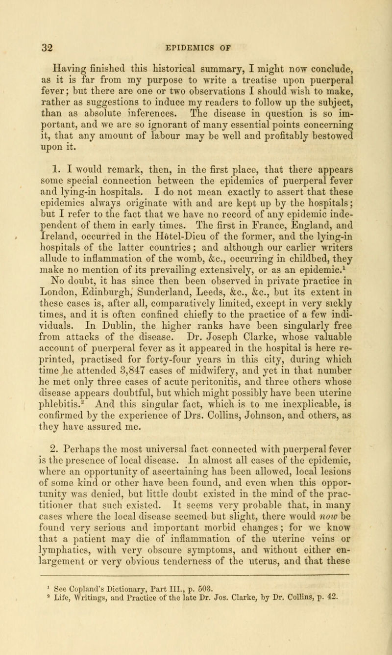 Having finished this historical summary, I might now conclude, as it is far from my purpose to write a treatise upon puerperal fever; but there are one or two observations I should wish to make, rather as suggestions to induce my readers to follow up the subject, than as absolute inferences. The disease in question is so im- portant, and we are so ignorant of many essential points concerning it, that any amount of labour may be well and profitably bestowed upon it. 1. I would remark, then, in the first place, that there appears some special connection between the epidemics of puerperal fever and lying-in hospitals. I do not mean exactly to assert that these epidemics always originate with and are kept up by the hospitals; but I refer to the fact that we have no record of any epidemic inde- pendent of them in early times. The first in France, England, and Ireland, occurred in the Hotel-Dieu of the former, and the lying-in hospitals of the latter countries; and although our earlier writers allude to inflammation of the womb, &c, occurring in childbed, they make no mention of its prevailing extensively, or as an epidemic.1 No doubt, it has since then been observed in private practice in London, Edinburgh, Sunderland, Leeds, &c, &c, but its extent in these cases is, after all, comparatively limited, except in very sickly times, and it is often confined chiefly to the practice of a few indi- viduals. In Dublin, the higher ranks have been singularly free from attacks of the disease. Dr. Joseph Clarke, whose valuable account of puerperal fever as it appeared in the hospital is here re- printed, practised for forty-four years in this city, during which time he attended 3,847 cases of midwifery, and yet in that number he met only three cases of acute peritonitis, and three others whose disease appears doubtful, but which might possibly have been uterine phlebitis.2 And this singular fact, which is to me inexplicable, is confirmed by the experience of Drs. Collins, Johnson, and others, as they have assured me. 2. Perhaps the most universal fact connected with puerperal fever is the presence of local disease. In almost all cases of the epidemic, where an opportunity of ascertaining has been allowed, local lesions of some kind or other have been found, and even when this oppor- tunity was denied, but little doubt existed in the mind of the prac- titioner that such existed. It seems very probable that, in many cases where the local disease seemed but slight, there would now be found very serious and important morbid changes; for we know that a patient may die of inflammation of the uterine veins or lymphatics, with very obscure symptoms, and without either en- largement or very obvious tenderness of the uterus, and that these 1 See Copland's Dictionary, Part III., p. 503. 2 Life, Writings, and Practice of the late Dr. Jos. Clarke, by Dr. Collins, p. 42.