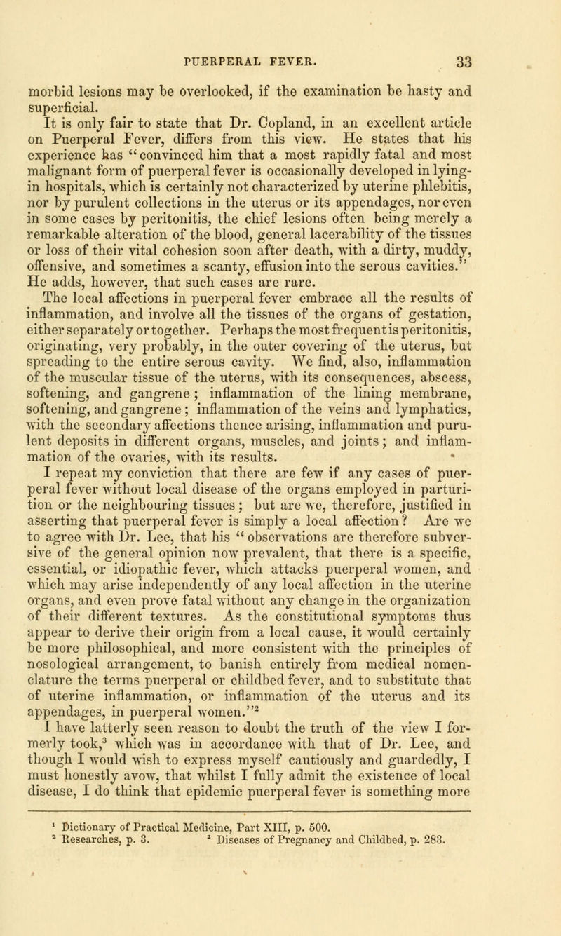 morbid lesions may be overlooked, if the examination be hasty and superficial. It is only fair to state that Dr. Copland, in an excellent article on Puerperal Fever, differs from this view. He states that his experience has convinced him that a most rapidly fatal and most malignant form of puerperal fever is occasionally developed in lying- in hospitals, which is certainly not characterized by uterine phlebitis, nor by purulent collections in the uterus or its appendages, nor even in some cases by peritonitis, the chief lesions often being merely a remarkable alteration of the blood, general lacerability of the tissues or loss of their vital cohesion soon after death, with a dirty, muddy, offensive, and sometimes a scanty, effusion into the serous cavities. He adds, however, that such cases are rare. The local affections in puerperal fever embrace all the results of inflammation, and involve all the tissues of the organs of gestation, either separately or together. Perhaps the most frequent is peritonitis, originating, very probably, in the outer covering of the uterus, but spreading to the entire serous cavity. We find, also, inflammation of the muscular tissue of the uterus, with its consequences, abscess, softening, and gangrene ; inflammation of the lining membrane, softening, and gangrene ; inflammation of the veins and lymphatics, with the secondary affections thence arising, inflammation and puru- lent deposits in different organs, muscles, and joints; and inflam- mation of the ovaries, with its results. I repeat my conviction that there are few if any cases of puer- peral fever without local disease of the organs employed in parturi- tion or the neighbouring tissues ; but are we, therefore, justified in asserting that puerperal fever is simply a local affection ? Are we to agree with Dr. Lee, that his  observations are therefore subver- sive of the general opinion now prevalent, that there is a specific, essential, or idiopathic fever, which attacks puerperal women, and which may arise independently of any local affection in the uterine organs, and even prove fatal without any change in the organization of their different textures. As the constitutional symptoms thus appear to derive their origin from a local cause, it would certainly be more philosophical, and more consistent with the principles of nosological arrangement, to banish entirely from medical nomen- clature the terms puerperal or childbed fever, and to substitute that of uterine inflammation, or inflammation of the uterus and its appendages, in puerperal women.2 I have latterly seen reason to doubt the truth of the view I for- merly took,3 which was in accordance with that of Dr. Lee, and though I would wish to express myself cautiously and guardedly, I must honestly avow, that whilst I fully admit the existence of local disease, I do think that epidemic puerperal fever is something more 1 Dictionary of Practical Medicine, Part XIII, p. 500. 3 Researches, p. 3. 8 Diseases of Pregnancy and Childbed, p. 283.