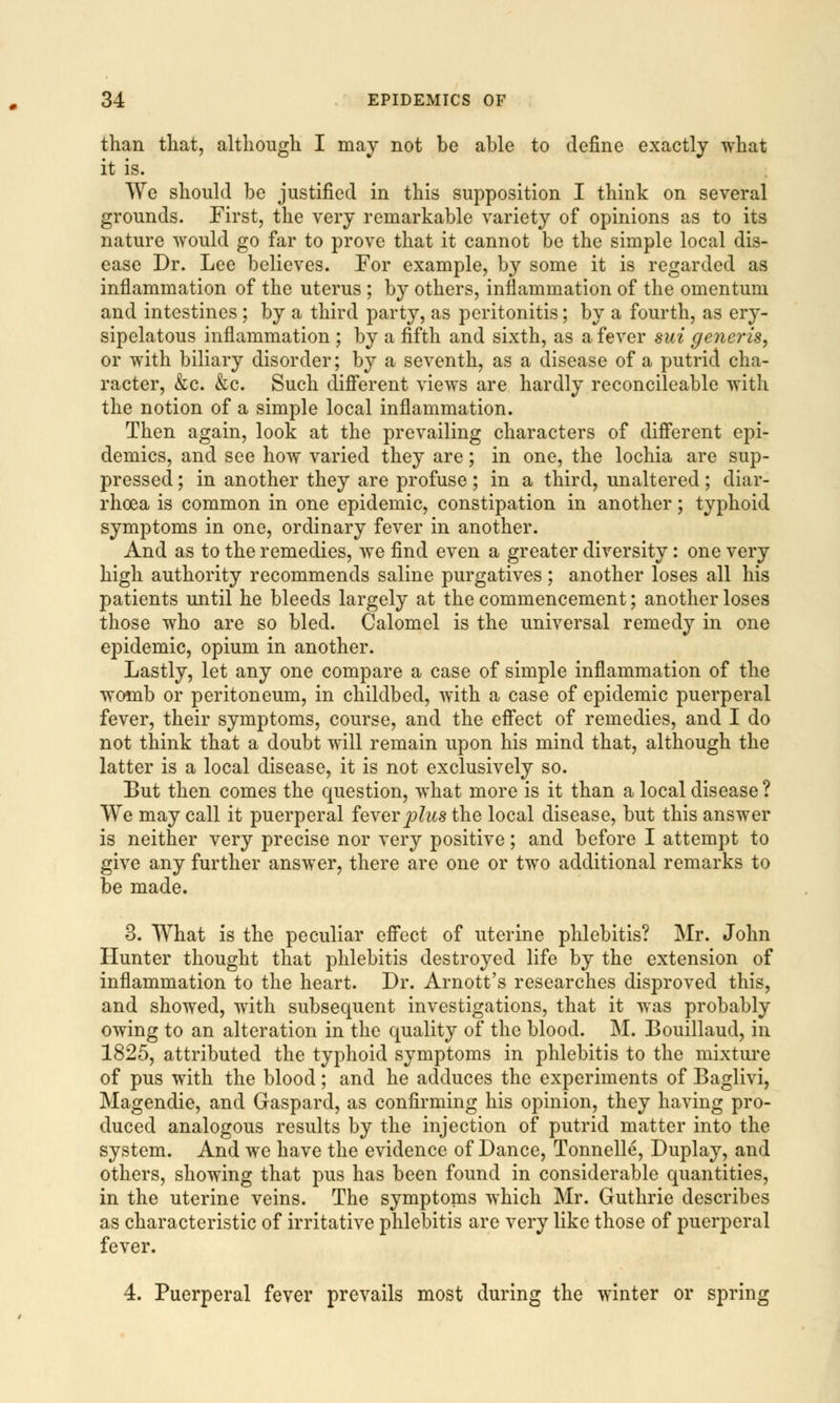 than that, although I may not be able to define exactly what it is. We should be justified in this supposition I think on several grounds. First, the very remarkable variety of opinions as to its nature would go far to prove that it cannot be the simple local dis- ease Dr. Lee believes. For example, by some it is regarded as inflammation of the uterus ; by others, inflammation of the omentum and intestines ; by a third party, as peritonitis; by a fourth, as ery- sipelatous inflammation ; by a fifth and sixth, as a fever sui generis, or with biliary disorder; by a seventh, as a disease of a putrid cha- racter, &c. &c. Such different views are hardly reconcileable with the notion of a simple local inflammation. Then again, look at the prevailing characters of different epi- demics, and see how varied they are; in one, the lochia are sup- pressed ; in another they are profuse; in a third, unaltered; diar- rhoea is common in one epidemic, constipation in another; typhoid symptoms in one, ordinary fever in another. And as to the remedies, we find even a greater diversity: one very high authority recommends saline purgatives ; another loses all his patients until he bleeds largely at the commencement; another loses those who are so bled. Calomel is the universal remedy in one epidemic, opium in another. Lastly, let any one compare a case of simple inflammation of the womb or peritoneum, in childbed, with a case of epidemic puerperal fever, their symptoms, course, and the effect of remedies, and I do not think that a doubt will remain upon his mind that, although the latter is a local disease, it is not exclusively so. But then comes the question, what more is it than a local disease ? We may call it puerperal fever plus the local disease, but this answer is neither very precise nor very positive; and before I attempt to give any further answer, there are one or two additional remarks to be made. 3. What is the peculiar effect of uterine phlebitis? Mr. John Hunter thought that phlebitis destroyed life by the extension of inflammation to the heart. Dr. Arnott's researches disproved this, and showed, with subsequent investigations, that it was probably owing to an alteration in the quality of the blood. M. Bouillaud, in 1825, attributed the typhoid symptoms in phlebitis to the mixture of pus with the blood; and he adduces the experiments of Baglivi, Magendie, and Graspard, as confirming his opinion, they having pro- duced analogous results by the injection of putrid matter into the system. And we have the evidence of Dance, Tonnelle, Duplay, and others, showing that pus has been found in considerable quantities, in the uterine veins. The symptoms which Mr. Guthrie describes as characteristic of irritative phlebitis are very like those of puerperal fever. 4. Puerperal fever prevails most during the winter or spring