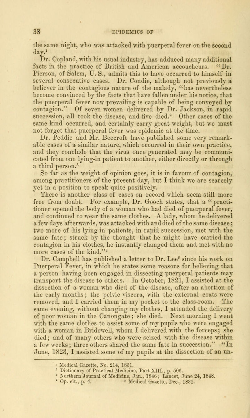 the same night, who was attacked with puerperal fever on the second day.1 Dr. Copland, with his usual industry, has adduced many additional facts in the practice of British and American accoucheurs. Dr. Pierson, of Salem, U. S., admits this to have occurred to himself in several consecutive cases. Dr. Condie, although not previously a believer in the contagious nature of the malady, has nevertheless become convinced by the facts that have fallen under his notice, that the puerperal fever now prevailing is capable of being conveyed by contagion. Of seven women delivered by Dr. Jackson, in rapid succession, all took the disease, and five died.2 Other cases of the same kind occurred, and certainly carry great weight, but we must not forget that puerperal fever was epidemic at the time. Dr. Peddie and Mr. Beecroft have published some very remark- able cases of a similar nature, which occurred in their own practice, and they conclude that the virus once generated may be communi- cated from one lying-in patient to another, either directly or through a third person.3 So far as the weight of opinion goes, it is in favour of contagion, among practitioners of the present day, but I think we are scarcely yet in a position to speak quite positively. There is another class of cases on record which seem still more free from doubt. For example, Dr. Gooch states, that a practi- tioner opened the body of a woman who had died of puerperal fever, and continued to wear the same clothes. A lady, whom he delivered a few days afterwards, was attacked with and died of the same disease; two more of his lying-in patients, in rapid succession, met with the same fate; struck by the thought that he might have carried the contagion in his clothes, he instantly changed them and met with no more cases of the kind.4 Dr. Campbell has published a letter to Dr. Lee5 since his work on Puerperal Fever, in which he states some reasons for believing that a person having been engaged in dissecting puerperal patients may transport the disease to others. In October, 1821, I assisted at the dissection of a woman who died of the disease, after an abortion of the early months; the pelvic viscera, with the external coats were removed, and I carried them in my pocket to the class-room. The same evening, without changing my clothes, I attended the delivery of poor woman in the Canongate ; she died. Next morning I went with the same clothes to assist some of my pupils who were engaged with a woman in Bridewell, whom I delivered with the forceps; she died; and of many others who were seized with the disease within a few weeks ; three others shared the same fate in succession. In June, 1823, I assisted some of my pupils at the dissection of an un- ■ Medical Gazette, No. 214, 1831. a Dictionary of Practical Medicine, Part XIII., p. 506. 3 Northern Journal of Medicine, Jan., 1846 ; Lancet, June 24, 1848. 4 Op. cit., p. 4. • Medical Gazette, Dec, 1831.
