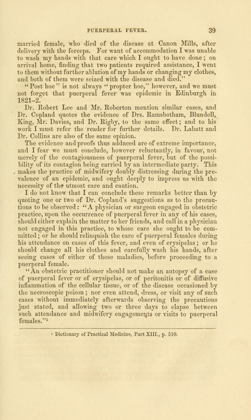 married female, who died of the disease at Canon Mills, after delivery with the forceps. For want of accommodation I was unable to wash my hands with that care which I ought to have done; on arrival home, finding that two patients required assistance, I went to them without further ablution of my hands or changing my clothes, and both of them were seized with the disease and died. Post hoc  is not always u propter hoc, however, and we must not forget that puerperal fever was epidemic in Edinburgh in 1821-2. Dr. Robert Lee and Mr. Roberton mention similar cases, and Dr. Copland quotes the evidence of Drs. Ramsbotham, Blundell, King, Mr. Davies, and Dr. Rigby, to the same effect; and to his work I must refer the reader for further details. Dr. Labatt and Dr. Collins are also of the same opinion. The evidence and proofs thus adduced are of extreme importance, and I fear we must conclude, however reluctantly, in favour, not merely of the contagiousness of puerperal fever, but of the possi- bility of its contagion being carried by an intermediate party. This makes the practice of midwifery doubly distressing during the pre- valence of an epidemic, and ought deeply to impress us with the necessity of the utmost care and caution. I do not know that I can conclude these remarks better than by quoting one or two of Dr. Copland's suggestions as to the precau- tions to be observed: A physician or surgeon engaged in obstetric practice, upon the occurrence of puerperal fever in any of his cases, should either explain the matter to her friends, and call in a physician not engaged in this practice, to whose care she ought to be com- mitted ; or he should relinquish the care of puerperal females during his attendance on cases of this fever, and even of erysipelas; or he should change all his clothes and carefully wash his hands, after seeing cases of either of these maladies, before proceeding to a puerperal female. An obstetric practitioner should not make an autopsy of a case of puerperal fever or of erysipelas, or of peritonitis or of diffusive inflammation of the cellular tissue, or of the disease occasioned by the necroscopic poison; nor even attend, dress, or visit any of such cases without immediately afterwards observing the precautions just stated, and allowing two or three days to elapse between such attendance and midwifery engagements or visits to puerperal females.1 1 Dictionary of Practical Medicine, Part XIII., p. 510.