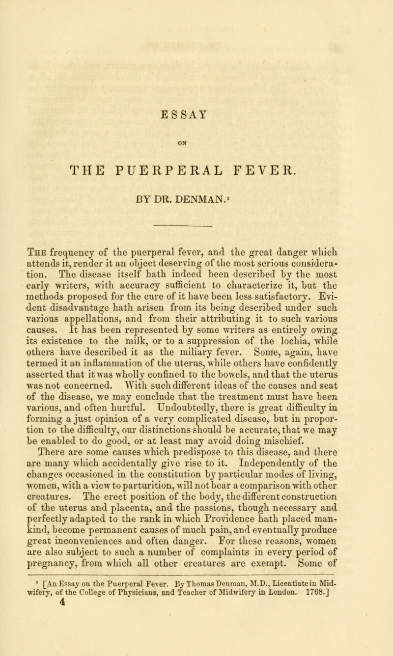 ESSAY ON THE PUERPERAL FEVER BY DR. DENMAN.1 The frequency of the puerperal fever, and the great danger which attends it, render it an object deserving of the most serious considera- tion. The disease itself hath indeed been described by the most early writers, with accuracy sufficient to characterize it, but the methods proposed for the cure of it have been less satisfactory. Evi- dent disadvantage hath arisen from its being described under such various appellations, and from their attributing it to such various causes. It has been represented by some writers as entirely owing its existence to the milk, or to a suppression of the lochia, while others have described it as the miliary fever. Some, again, have termed it an inflammation of the uterus, while others have confidently asserted that it was wholly confined to the bowels, and that the uterus was not concerned. With such different ideas of the causes and seat of the disease, we may conclude that the treatment must have been various, and often hurtful. Undoubtedly, there is great difficulty in forming a just opinion of a very complicated disease, but in propor- tion to the difficulty, our distinctions should be accurate, that we may be enabled to do good, or at least may avoid doing mischief. There are some causes which predispose to this disease, and there are many which accidentally give rise to it. Independently of the changes occasioned in the constitution by particular modes of living, women, with a view to parturition, will not bear a comparison with other creatures. The erect position of the body, the different construction of the uterus and placenta, and the passions, though necessary and perfectly adapted to the rank in which Providence hath placed man- kind, become permanent causes of much pain, and eventually produce great inconveniences and often danger. For these reasons, women are also subject to such a number of complaints in every period of pregnancy, from which all other creatures are exempt. Some of 1 [An Essay on the Puerperal Fever. By Thomas Denman, M.D., Licentiate in Mid- wifery, of the College of Phvsicians, and Teacher of Midwifery in London. 1768.] 4