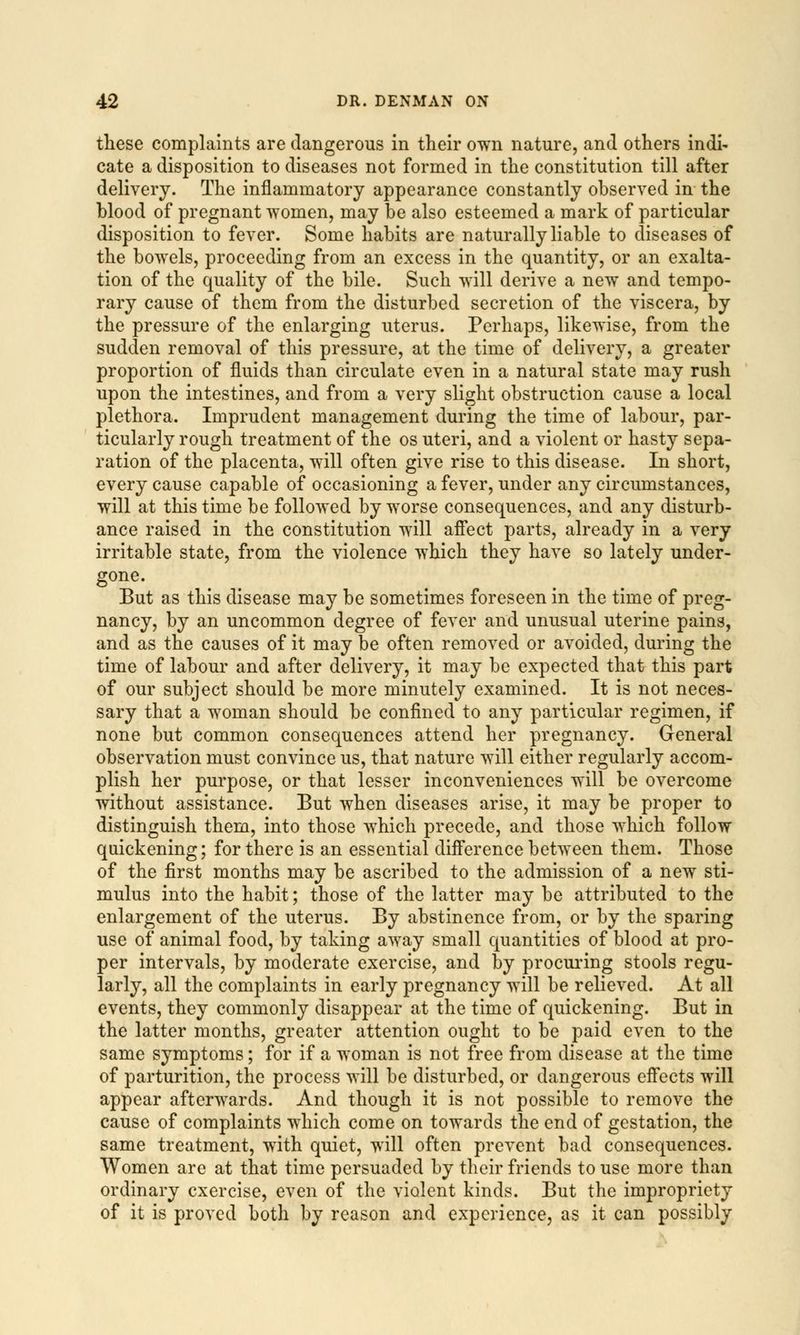 these complaints are dangerous in their own nature, and others indi- cate a disposition to diseases not formed in the constitution till after delivery. The inflammatory appearance constantly observed in the blood of pregnant women, may be also esteemed a mark of particular disposition to fever. Some habits are naturally liable to diseases of the bowels, proceeding from an excess in the quantity, or an exalta- tion of the quality of the bile. Such will derive a new and tempo- rary cause of them from the disturbed secretion of the viscera, by the pressure of the enlarging uterus. Perhaps, likewise, from the sudden removal of this pressure, at the time of delivery, a greater proportion of fluids than circulate even in a natural state may rush upon the intestines, and from a very slight obstruction cause a local plethora. Imprudent management during the time of labour, par- ticularly rough treatment of the os uteri, and a violent or hasty sepa- ration of the placenta, will often give rise to this disease. In short, every cause capable of occasioning a fever, under any circumstances, will at this time be followed by worse consequences, and any disturb- ance raised in the constitution will affect parts, already in a very irritable state, from the violence which they have so lately under- gone. But as this disease may be sometimes foreseen in the time of preg- nancy, by an uncommon degree of fever and unusual uterine pains, and as the causes of it may be often removed or avoided, during the time of labour and after delivery, it may be expected that this part of our subject should be more minutely examined. It is not neces- sary that a woman should be confined to any particular regimen, if none but common consequences attend her pregnancy. General observation must convince us, that nature will either regularly accom- plish her purpose, or that lesser inconveniences will be overcome without assistance. But when diseases arise, it may be proper to distinguish them, into those which precede, and those which follow quickening; for there is an essential difference between them. Those of the first months may be ascribed to the admission of a new sti- mulus into the habit; those of the latter may be attributed to the enlargement of the uterus. By abstinence from, or by the sparing use of animal food, by taking away small quantities of blood at pro- per intervals, by moderate exercise, and by procuring stools regu- larly, all the complaints in early pregnancy will be relieved. At all events, they commonly disappear at the time of quickening. But in the latter months, greater attention ought to be paid even to the same symptoms; for if a woman is not free from disease at the time of parturition, the process will be disturbed, or dangerous effects will appear afterwards. And though it is not possible to remove the cause of complaints which come on towards the end of gestation, the same treatment, with quiet, will often prevent bad consequences. Women are at that time persuaded by their friends to use more than ordinary exercise, even of the violent kinds. But the impropriety of it is proved both by reason and experience, as it can possibly