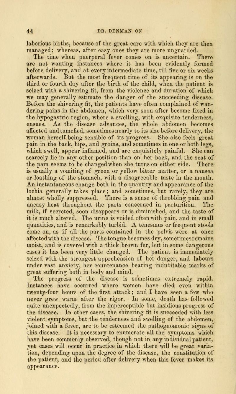 laborious births, because of the great care with -which they are then managed; whereas, after easy ones they are more unguarded. The time when puerperal fever comes on is uncertain. There are not wanting instances where it has been evidently formed before delivery, and at every intermediate time, till five or six weeks afterwards. But the most frequent time of its appearing is on the third or fourth day after the birth of the child, when the patient is seized with a shivering fit, from the violence and duration of which we may generally estimate the danger of the succeeding disease. Before the shivering fit, the patients have often complained of wan- dering pains in the abdomen, which very soon after become fixed in the hypogastric region, where a swelling, with exquisite tenderness, ensues. As the disease advances, the whole abdomen becomes affected and tumefied, sometimes nearly to its size before delivery, the woman herself being sensible of its progress. She also feels great pain in the back, hips, and groins, and sometimes in one or both legs, which swell, appear inflamed, and are exquisitely painful. She can scarcely lie in any other position than on her back, and the seat of the pain seems to be changed when she turns on either side. There is usually a vomiting of green or yellow bitter matter, or a nausea or loathing of the stomach, with a disagreeable taste in the mouth. An instantaneous change both in the quantity and appearance of the lochia generally takes place; and sometimes, but rarely, they are almost wholly suppressed. There is a sense of throbbing pain and uneasy heat throughout the parts concerned in parturition. The milk, if secreted, soon disappears or is diminished, and the taste of it is much altered. The urine is voided often wTith pain, and in small quantities, and is remarkably turbid. A tenesmus or frequent stools come on, as if all the parts contained in the pelvis were at once affected with the disease. The tongue becomes dry, sometimes remains moist, and is covered with a thick brown fur, but in some dangerous cases it has been very little changed. The patient is immediately seized with the strongest apprehension of her danger, and labours under vast anxiety, her countenance bearing indubitable marks of great suffering both in body and mind. The progress of the disease is sometimes extremely rapid. Instances have occurred where women have died even within twenty-four hours of the first attack; and I have seen a few who never grew warm after the rigor. In some, death has followed quite unexpectedly, from the imperceptible but insidious progress of the disease. In other cases, the shivering fit is succeeded with less violent symptoms, but the tenderness and swelling of the abdomen, joined with a fever, are to be esteemed the pathognomonic signs of this disease. It is necessary to enumerate all the symptoms which have been commonly observed, though not in any individual patient, yet cases will occur in practice in which there will be great varia- tion, depending upon the degree of the disease, the constitution of the patient, and the period after delivery when this fever makes its appearance.