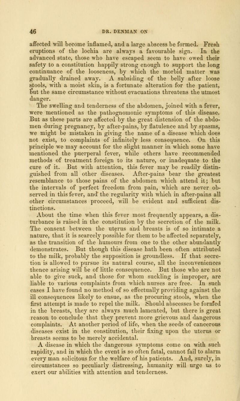 affected will become inflamed, and a large abscess be formed. Fresh eruptions of the lochia are always a favourable sign. In the advanced state, those who have escaped seem to have owed their safety to a constitution happily strong enough to support the long continuance of the looseness, by which the morbid matter was gradually drained away. A subsiding of the belly after loose stools, with a moist skin, is a fortunate alteration for the patient, but the same circumstance without evacuations threatens the utmost danger. The swelling and tenderness of the abdomen, joined with a fever, were mentioned as the pathognomonic symptoms of this disease. But as these parts are affected by the great distension of the abdo- men during pregnancy, by after-pains, by flatulence and by spasms, we might be mistaken in giving the name of a disease which does not exist, to complaints of infinitely less consequence. On this principle we may account for the slight manner in which some have mentioned the puerperal fever, while others have recommended methods of treatment foreign to its nature, or inadequate to the cure of it. But with attention, this fever may be readily distin- guished from all other diseases. After-pains bear the greatest resemblance to those pains of the abdomen which attend it; but the intervals of perfect freedom from pain, which are never ob- served in this fever, and the regularity with which in after-pains all other circumstances proceed, will be evident and sufficient dis- tinctions. About the time when this fever most frequently appears, a dis- turbance is raised in the constitution by the secretion of the milk. The consent between the uterus and breasts is of so intimate a nature, that it is scarcely possible for them to be affected separately, as the transition of the humours from one to the other abundantly demonstrates. But though this disease hath been often attributed to the milk, probably the supposition is groundless. If that secre- tion is allowed to pursue its natural course, all the inconveniences thence arising will be of little consequence. But those who are not able to give suck, and those for whom suckling is improper, are liable to various complaints from which nurses are free. In such cases I have found no method of so effectually providing against the ill consequences likely to ensue, as the procuring stools, when the first attempt is made to repel the milk. Should abscesses be fornfed in the breasts, they are always much lamented, but there is great reason to conclude that they prevent more grievous and dangerous complaints. At another period of life, when the seeds of cancerous diseases exist in the constitution, their fixing upon the uterus or breasts seems to be merely accidental. A disease in which the dangerous symptoms come on with such rapidity, and in which the event is so often fatal, cannot fail to alarm every man solicitous for the welfare of his patients. And, surely, in circumstances so peculiarly distressing, humanity will urge us to exert our abilities with attention and tenderness.