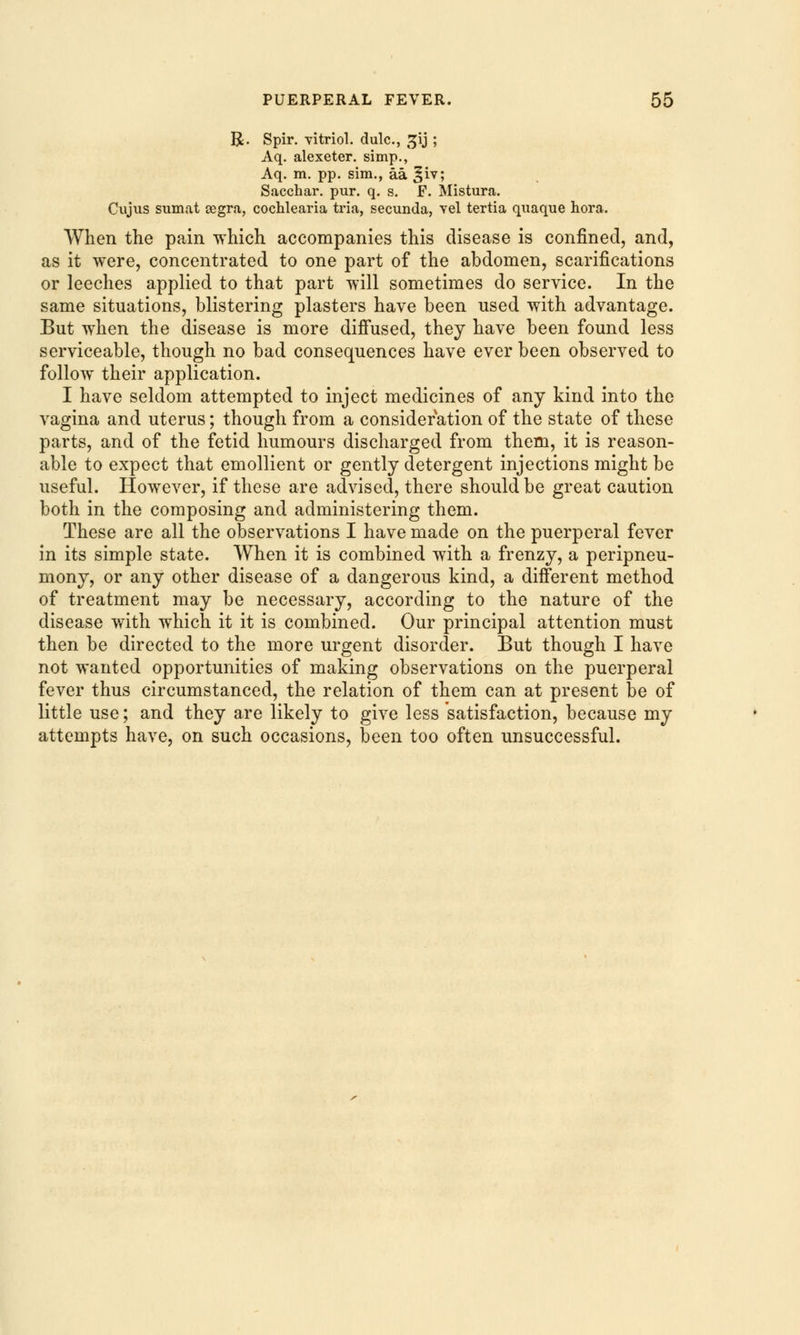 R. Spir. vitriol, dulc, gij ; Aq. alexeter. simp., Aq. m. pp. sim., aa ^iv; Sacchar. pur. q. s. F. Mistura. Cujus sumat cegra, cochlearia tria, secunda, vel tertia quaque hora. When the pain which accompanies this disease is confined, and, as it were, concentrated to one part of the abdomen, scarifications or leeches applied to that part will sometimes do service. In the same situations, blistering plasters have been used with advantage. But when the disease is more diffused, they have been found less serviceable, though no bad consequences have ever been observed to follow their application. I have seldom attempted to inject medicines of any kind into the vagina and uterus; though from a consideration of the state of these parts, and of the fetid humours discharged from them, it is reason- able to expect that emollient or gently detergent injections might be useful. However, if these are advised, there should be great caution both in the composing and administering them. These are all the observations I have made on the puerperal fever in its simple state. When it is combined with a frenzy, a peripneu- mony, or any other disease of a dangerous kind, a different method of treatment may be necessary, according to the nature of the disease with which it it is combined. Our principal attention must then be directed to the more urgent disorder. But though I have not wanted opportunities of making observations on the puerperal fever thus circumstanced, the relation of them can at present be of little use; and they are likely to give less satisfaction, because my attempts have, on such occasions, been too often unsuccessful.