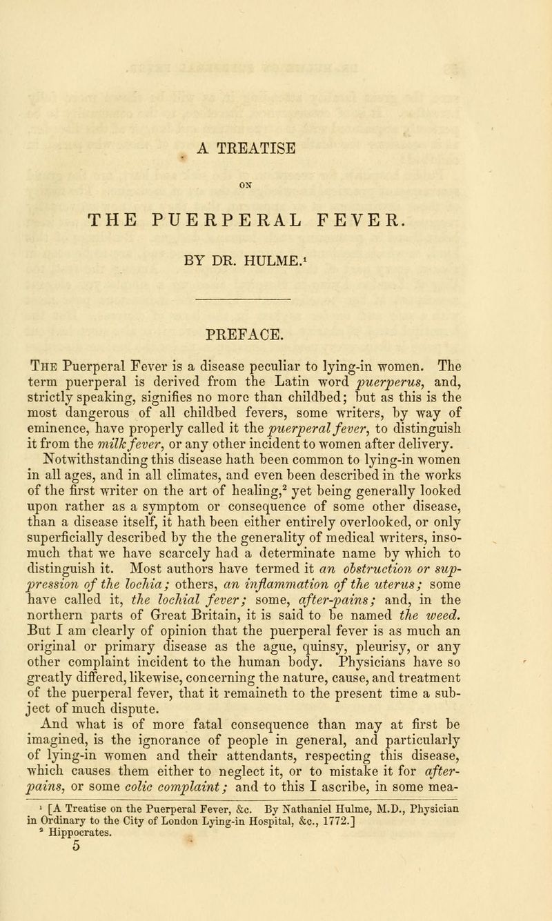 A TREATISE ON THE PUERPERAL FEVER BY DR. HULME.1 PREFACE. The Puerperal Fever is a disease peculiar to lying-in women. The term puerperal is derived from the Latin word puerperus, and, strictly speaking, signifies no more than childbed; but as this is the most dangerous of all childbed fevers, some writers, by way of eminence, have properly called it the puerperal fever, to distinguish it from the milk fever, or any other incident to women after delivery. Notwithstanding this disease hath been common to lying-in women in all ages, and in all climates, and even been described in the works of the first writer on the art of healing,2 yet being generally looked upon rather as a symptom or consequence of some other disease, than a disease itself, it hath been either entirely overlooked, or only superficially described by the the generality of medical writers, inso- much that we have scarcely had a determinate name by which to distinguish it. Most authors have termed it an obstruction or sup- pression of the lochia; others, an inflammation of the uterus; some have called it, the lochial fever; some, after-pains; and, in the northern parts of Great Britain, it is said to be named the weed. But I am clearly of opinion that the puerperal fever is as much an original or primary disease as the ague, quinsy, pleurisy, or any other complaint incident to the human body. Physicians have so greatly differed, likewise, concerning the nature, cause, and treatment of the puerperal fever, that it remaineth to the present time a sub- ject of much dispute. And what is of more fatal consequence than may at first be imagined, is the ignorance of people in general, and particularly of lying-in women and their attendants, respecting this disease, which causes them either to neglect it, or to mistake it for after- pains, or some colic complaint; and to this I ascribe, in some mea- 1 [A Treatise on the Puerperal Fever, &c. By Nathaniel Hulme, M.D., Physician in Ordinary to the City of London Lying-in Hospital, &c, 1772.] a Hippocrates. 5