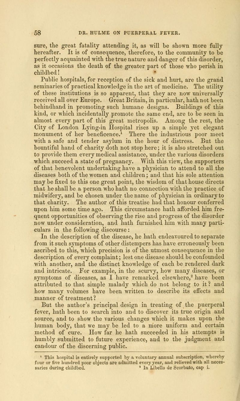 sure, the great fatality attending it, as will be shown more fully hereafter. It is of consequence, therefore, to the community to be perfectly acquainted with the true nature and danger of this disorder, as it occasions the death of the greater part of those who perish in childbed! Public hospitals, for reception of the sick and hurt, are the grand seminaries of practical knowledge in the art of medicine. The utility of these institutions is so apparent, that they are now universally received all over Europe. Great Britain, in particular, hath not been behindhand in promoting such humane designs. Buildings of this kind, or which incidentally promote the same end, are to be seen in almost every part of this great metropolis. Among the rest, the City of London Lying-in Hospital rises up a simple yet elegant monument of her beneficence.1 There the industrious poor meet with a safe and tender asylum in the hour of distress. But the bountiful hand of charity doth not stop here; it is also stretched out to provide them every medical assistance, under the various disorders which succeed a state of pregnancy. With this view, the supporters of that benevolent undertaking have a physician to attend to all the diseases both of the women and children; and that his sole attention may be fixed to this one great point, the wisdom of that house directs that he shall be a person who hath no connection with the practice of midwifery, and be chosen under the name of physician in ordinary to that charity. The author of this treatise had that honour conferred upon him some time ago. This circumstance hath aiforded him fre- quent opportunities of observing the rise and progress of the disorder now under consideration, and hath furnished him with many parti- culars in the following discourse : In the description of the disease, he hath endeavoured to separate from it such symptoms of other distempers has have erroneously been ascribed to this, which precision is of the utmost consequence in the description of every complaint; lest one disease should be confounded with another, and the distinct knowledge of each be rendered dark and intricate. For example, in the scurvy, how many diseases, or symptoms of diseases, as I have remarked elsewhere,2 have been attributed to that simple malady which do not belong to it ? and how many volumes have been written to describe its effects and manner of treatment ? But the author's principal design in treating of the puerperal fever, hath been to search into and to discover its true origin and source, and to show the various changes which it makes upon the human body, that we may be led to a more uniform and certain method of cure. How far he hath succeeded in his attempts is humbly submitted to future experience, and to the judgment and candour of the discerning public. 1 This hospital is entirely supported by a voluntary annual subscription, -whereby four or five hundred poor objects are admitted every year, and relieved with all neces- saries during childbed. Q In Libello de Scorbuto, cap i.