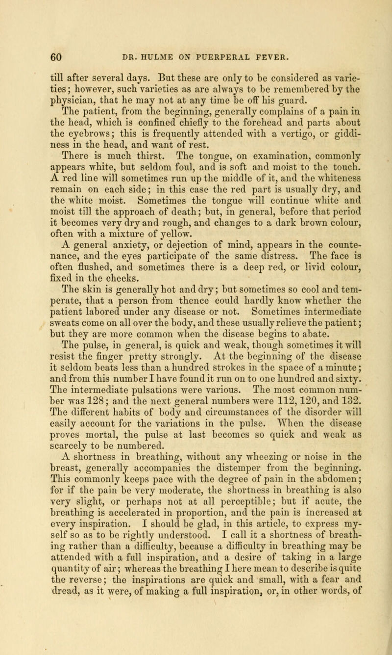 till after several days. But these are only to be considered as varie- ties ; however, such varieties as are always to be remembered by the physician, that he may not at any time be off his guard. The patient, from the beginning, generally complains of a pain in the head, which is confined chiefly to the forehead and parts about the eyebrows; this is frequently attended with a vertigo, or giddi- ness in the head, and want of rest. There is much thirst. The tongue, on examination, commonly appears white, but seldom foul, and is soft and moist to the touch. A red line will sometimes run up the middle of it, and the whiteness remain on each side; in this case the red part is usually dry, and the white moist. Sometimes the tongue will continue white and moist till the approach of death; but, in general, before that period it becomes very dry and rough, and changes to a dark brown colour, often with a mixture of yellow. A general anxiety, or dejection of mind, appears in the counte- nance, and the eyes participate of the same distress. The face is often flushed, and sometimes there is a deep red, or livid colour, fixed in the cheeks. The skin is generally hot and dry; but sometimes so cool and tem- perate, that a person from thence could hardly know whether the patient labored under any disease or not. Sometimes intermediate sweats come on all over the body, and these usually relieve the patient; but they are more common when the disease begins to abate. The pulse, in general, is quick and weak, though sometimes it will resist the finger pretty strongly. At the beginning of the disease it seldom beats less than a hundred strokes in the space of a minute; and from this number I have found it run on to one hundred and sixty. The intermediate pulsations were various. The most common num- ber was 128; and the next general numbers were 112,120, and 132. The different habits of body and circumstances of the disorder will easily account for the variations in the pulse. When the disease proves mortal, the pulse at last becomes so quick and weak as scarcely to be numbered. A shortness in breathing, without any wheezing or noise in the breast, generally accompanies the distemper from the beginning. This commonly keeps pace with the degree of pain in the abdomen; for if the pain be very moderate, the shortness in breathing is also very slight, or perhaps not at all perceptible; but if acute, the breathing is accelerated in proportion, and the pain is increased at every inspiration. I should be glad, in this article, to express my- self so as to be rightly understood. I call it a shortness of breath- ing rather than a difficulty, because a difficulty in breathing may be attended with a full inspiration, and a desire of taking in a large quantity of air; whereas the breathing I here mean to describe is quite the reverse; the inspirations are quick and small, with a fear and dread, as it were, of making a full inspiration, or, in other words, of