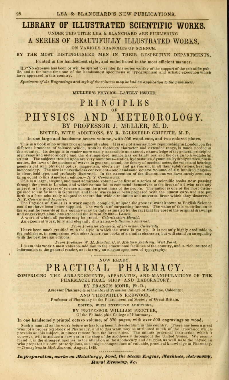 LIBRARY OF ILLUSTRATED SCIENTIFIC WORKS. UNDER THIS TITLE LEA & BLANCHARD ARE PUBLISHING A SERIES OF BEAUTIFULLY ILLUSTRATED WORKS, ON VARIOUS BRANCHES OF SCIENCE, BY THE MOST DISTINGUISHED MEN IN THEIR RESPECTIVE DEPARTMENTS. Printed in the handsomest style, and embellished in the most efficient manner. fnf*No expense has been or will be spared to render this series worthy of the supportof the scientific pub- lic, and at the same time one of the handsomest specimens of typographical and artistic execution which have appeared in this country. Specimens of the Engravings and style of the volumes may be had on application to the publishers. MULLER'S PHYSICS-LATELY ISSUED. P KI N CI P L E S OF PHYSICS AND METEOROLOGY. BY PROFESSOR J. MULLER, M. D. EDITED, WITH ADDITIONS, BY R. EGLESFELD GRIFFITH, M. D. In one large and handsome octavo volume, with 550 wood-cuts, and two colored plates. This is a book of no ordinary or ephemeral value. It is one of a series, now republishing in London, on the different branches of science, which, from its thorough character and extended range, is much needed in this country. Its design is to render more easily accessible an extensive knowledge of the general principles of physics and meteorology ; and the distinguished author has certainly realized the design to a wonderful extent. The subjects treated upon are very numerous—statics, hydrostatics, dynamics, hydrodynamics, pneu- matics, the laws of the motions of waves in general, sound, the theory of musical notes, the voice and hearing. geometrical and physical optics, magnetism, electricity and galvanism, in all their subdivisions, heat and meteorology. The size is nevertheless convenient—one handsome octavo volume, of six hundred pages— in clear, bold type, and profusely illustrated. In the execution of the illustrations we have rarely seen any thing equal to this American edition.— N. Y. Commercial. This is a large, elegant, and most admirable volume—the first of a series of scientific books now passing through the press in London, and which cannot fail to commend themselves to the favor of all who take any interest in the progress of science among the great mass of the people. The author is one of the most distin- guished scientific men in Germany, and these works have been prepared with the utmost care, and are put forth in a form admirably adapted to secure that wide circulation and universal favor which they deserve.— N. Y. Courier and Inquirer. The Physics of Muller is a work superb, complete, unique: the greatest want known to English Science could not have been better supplied. The work is of surpassing interest. The value of this contribution to the scientific records of this country may be duly estimated by the fact that the cost of the original drawings and engravings alone has exceeded the sum of £2000.— Lancet. A work of which all parties may be proud.—Colonization Herald. An excellent work, fully and elegantly illustrated.—Silli?nan'ls Journal. From Professor Renwick. of Princeton University. I have been much gratified with the style in which the work is got up. It is not only highly creditable to the publishers, in comparison with other American books of a similar character, but will stand on an equality with the best foreign editions. From Professor W. H. Bartlett, U. S. Military Academy, West Point. I deem this work a most valuable addition 10 the educational facilities of the country, and a rich source of information to the general reader, as it is truly an elegant specimen of typography. NOW READY. PRACTICAL PHARMACY. COMPRISING THE ARRANGEMENTS, APPARATUS, AND MANIPULATIONS OF THE PHARMACEUTICAL SHOP AND LABORATORY. BY FRANCIS MOHR, Ph.D., Assessor Pharmaciee of the Royal Prussian College of Medicine, Coblentz; AND THEOPHILUS REDWOOD, Professor of Pharmacy in the Pharmaceutical Society of Great Britain. EDITED, WITH EXTENSIVE ADDITIONS, BY PROFESSOR WILLIAM PROCTER, Of the Philadelphia College of Pharmacy. In one handsomely printed octavo volume, of 570 pages, with over 500 engravings on wood. Such a manual as the work before us has long been a desideraium in this country. There has been a great want of a proper text-book of Pharmacy, and lo this want may be attributed much of the ignorance which prevails on this subject, in places remote from the large cities. The minute practical instruction which it conveys, will introduce a new era in the shop of the apothecary throughout the United Slates. We recom- mend it, in the strongest manner, to the attention of the apothecary and druggist, as well as to the physician who prepares his own prescriptions, as a unique compendium of valuable, practical knowledge in Pharmacy. — Transylvania Med. Journal, August, l!;49. In preparation, works on Metallurgy, Food, the Steam Engine, Machines, Astronomy, Rural Economy, Kc.