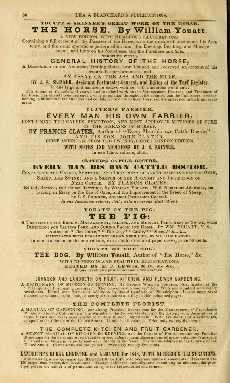 YOUATT <fc SKINNER'S GREAT WORK ON THE HORSE. THE HORSE. By William Youatt. A NEW EDITION, WITH NUMEROUS ILLUSTRATIONS: Containing a full account of the Diseases of the Horse, with their mode of treatment; his Ana- tomy, and the usual operations performed on him; his Breeding, Breaking, and Manage- ment; and hints on his Soundness, and the Purchase and Sale. TOGETHER WITH A GENERAL HISTORY OF THE HORSE; A Dissertation on the American Trotting Horse, how Trained and Jockeyed, an account of his remarkable performances; and AN ESSAY ON THE ASS AND THE MULE. BY J. S. SKINNER, Assistant Postmaster-General, and Editor of the Tnrf Register. In one large and handsome octavo volume, with numerous wood-cuts. This edition of Youatt's well-known and standard work on the .Management, Diseases, and Treatment of the Horse, has already obtained such a wide circulation throughout the country, that the Publishers need say nothing to attract to it the attention and confidence of all who keep Horses or are interested in their improve- ment. CLATERIS FARRIER. EVERY MAN HIS OWN FARRIER: CONTAINING THE CAUSES, SYMPTOMS, AND MOST APPROVED METHODS OF CURE OF THE DISEASES OF HORSES. BY FRANCIS CLATER, Author of Every Man his own Cattle Doctor/' AND HIS SON, JOHN CLATER. FIRST AMERICAN. FROM THE TWENTY-EIGHTH LONDON EDITION. WITH NOTES AND ADDITIONS BY J. S. SKINNER. In one 12ino. volume, cloth. CLATER'S CATTLE DOCTOR. EVERY MAX HIS OWjV CATTLE DOCTOR. Containing the Causes, Sympto3is, and Treatment of all Diseases incident to Oxen, Sheep, and Swine; and a Sketch of the Anatomy and Physiology of Neat Cattle. BY FRANCIS CLATER. Edited, Revised, and almost Rewritten, by William Youatt. With Numerous Additions, em- bracing an Essay on the Use of Oxen, and the Improvement in the Breed of Sheep, by J. S. Skinner, Assistant Postmaster-General. In one duodecimo volume, cloth, with numerous illustrations. YOUATT ON THE PIG. THE FIG: A Treatise on the Breeds, Management, Feeding, and Medical Treatment of Swine, with Directions for Salting Pork, and Curing Bacon and Hams. By WM. YOUATT, V. S., Author of  The Horse,  The Dog,  Cattle,  Sheep, &c &c ILLUSTRATED WITH ENGRAVINGS DRAWN FROM LIFE, BY WILLIAM HARVEY. In one handsome duodecimo volume, extra cloth, or in neat paper cover, price 50 cents. YOUATT ON THE DOG. THE DOG. By William Youatt, Author of The Horse/' &c. WITH NUMEROUS AND BEAUTIFUL ILLUSTRATIONS. EDITED BY E. J. LEWIS, M.D., «fcc. &c. In one beautifully printed volume, crown octavo. JOHNSON AND LANDRETH ON FRUIT, KITCHEN, AND FLOWER GARDENING. A DICTIONARY OF MODERN GARDENING. By Gforge William Johnson, Esq. Author of the '• Principles of Practical Gardening, The Gardener'6 Almanac.'' fee. With one hundred and eighty wood-cuts. Edited, with Numerous Additions, by David Landreth. of Philadelphia In one large royai duodecimo volume, extra cloth, of nearly six hundred and fifty double-columned pages. THE COMPLETE FLORIST. A MANUAL OF GARDENING: containing Practical Instructions for the Management of Greenhouse Plants, and for the Cultivation of the Shrubbery, the Flower Garden, and the Lawn; vviih Descriptions of those Planis and Trees most worthy of Culture in each Department. With Additions and Amendments, adapted to the Climate of the United States. In one small volume. Price only twenty-five cents. THE COMPLETE KITCHEN AND FRUIT GARDENER. A SELECT MANUAL OF KITCHEN GARDENING, and the Culture of Fruits; containing Familiar Directions for the most approved Practice in each Department, Descriptions of many valuable Fruits, and a Calendar of Work to be performed each Month in the Year. The whole adapted to the Climate of the United States. In one small volume, paper. Price only twenty-five cents. LAXDRETH'S RURAL REGISTER and ALMANAC for 1848, WITH NUMEROUS ILLUSTRATIONS. Will on hand, a few copies of the REGISTER tor 1^47. wilh over one hundred wood-cuts. This work lias 150 large U'mo. pages, double columns. Though published annually, and containing an almanac, the prin- cipal part of the matter is of permanent utility to the horticulturist and farmer.