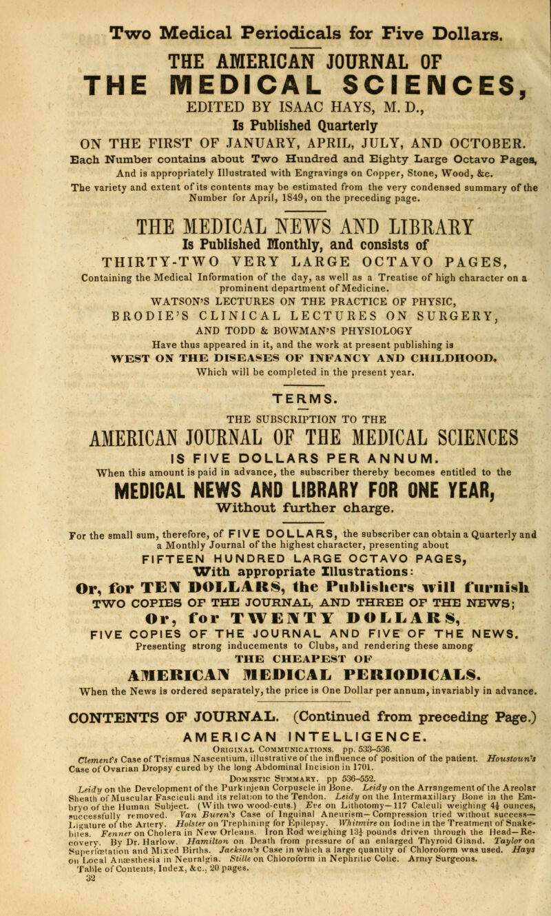 Two Medical Periodicals for Five Dollars. THE AMERICAN JOURNAL OF THE MEDICAL SCIENCES, EDITED BY ISAAC HAYS, M. D., Is Published Quarterly ON THE FIRST OF JANUARY, APRIL, JULY, AND OCTOBER. Each Number contains about Two Hundred and Eighty Large Octavo Pages, And is appropriately Illustrated with Engravings on Copper, Stone, Wood, &c. The variety and extent of its contents may be estimated from the very condensed summary of the Number for April, 1849, on the preceding page. THE MEDICAL NEWS AND LIBRARY Is Published Monthly, and consists of THIRTY-TWO VERY LARGE OCTAVO PAGES, Containing the Medical Information of the day, as well as a Treatise of high character on a prominent department of Medicine. WATSON'S LECTURES ON THE PRACTICE OF PHYSIC, BRODIE'S CLINICAL LECTURES ON SURGERY, AND TODD & BOWMAN'S PHYSIOLOGY Have thus appeared in it, and the work at present publishing is WEST ON THE DISEASES OF INFANCY AND CHILDHOOD. Which will be completed in the present year. TERMS. THE SUBSCRIPTION TO THE AMERICAN JOURNAL OF THE MEDICAL SCIENCES IS FIVE DOLLARS PER ANNUM. When this amount is paid in advance, the subscriber thereby becomes entitled to the MEDICAL NEWS AND LIBRARY FOR ONE YEAR, Without further charge. For the small sum, therefore, of FIVE DOLLARS, the subscriber can obtain a Quarterly and a Monthly Journal of the highest character, presenting about FIFTEEN HUNDRED LARGE OCTAVO PAGES, With appropriate Illustrations: Or, for TEN DOLLARS, the Publishers will furnish TWO COPIES OF THE JOURNAL, AND THREE OF THE NEWS; Or, for TWENTY DOLLARS, FIVE COPIES OF THE JOURNAL AND FIVE OF THE NEWS. Presenting strong inducements to Clubs, and rendering these among THE CHEAPEST OF AMERICAN MEDICAL PERIODICALS. When the News is ordered separately, the price is One Dollar per annum, invariably in advance. CONTENTS OF JOURNAL. (Continued from preceding Page.) AMERICAN INTELLIGENCE. Original Communications, pp. 533-536. Clement's Case of Trismus Nasceniium, illustrative of the influence of position of the patient. Houstoun's Case of Ovarian Dropsy cured by the long Abdominal Incision in 1701. Domestic Summary, pp 536-552. Leidy on the Development of the Purkmjean Corpuscle in Bone. Leidy on the Arrangement of the Areolar Sheath of Muscular Fasciculi and its relation to the Tendon. Leidy on the Intermaxillary Hone in the Em- bryo of the Human Subject. (With two wood-cuts.) Eve on Lithotomy—117 Calculi weighing 4± ounces, successfully removed. Van Bureri's Case of Inguinal Aneurism—Compression tried without success— Ligature of the Artery. Holster on Trephining for Epilepsy. Whiimire on Iodine in the Treatment of Snake- bites. Fenner on Cholera in New Orleans. Iron Rod weighing 13£ pounds driven through the Head—Re- covery. By Dr. Harlow. Hamilton on Death from pressure of an enlarged Thyroid Gland. Taylor on Super fetation and Mixed Births. Jackson'1! Case in which a large quantity of Chloroform was used. Hays on Local Anaesthesia in Neuralgia. Stille on Chloroform in Nephritic Colic. Army Surgeons. Table of Contents. Index, &c.; 20 pages.