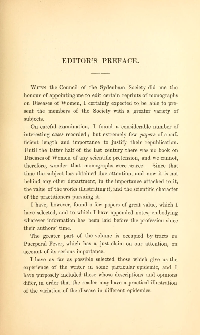 EDITOR'S PREFACE. When the Council of the Sydenham Society did me the honour of appointing me to edit certain reprints of monographs on Diseases of Women, I certainly expected to be able to pre- sent the members of the Society with a greater variety of subjects. On careful examination, I found a considerable number of interesting cases recorded ; but extremely few papers of a suf- ficient length and importance to justify their republication. Until the latter half of the last century there was no book on Diseases of Women of any scientific pretension, and we cannot, therefore, wonder that monographs were scarce. Since that time the subject has obtained due attention, and now it is not behind any other department, in the importance attached to it, the value of the works illustrating it, and the scientific character of the practitioners pursuing it. I have, however, found a few papers of great value, which I have selected, and to which I have appended notes, embodying whatever information has been laid before the profession since their authors' time. The greater part of the volume is occupied by tracts on Puerperal Fever, which has a just claim on our attention, on account of its serious importance. I have as far as possible selected those which give us the experience of the writer in some particular epidemic, and I have purposely included those whose descriptions and opinions differ, in order that the reader may have a practical illustration of the variation of the disease in different epidemics.